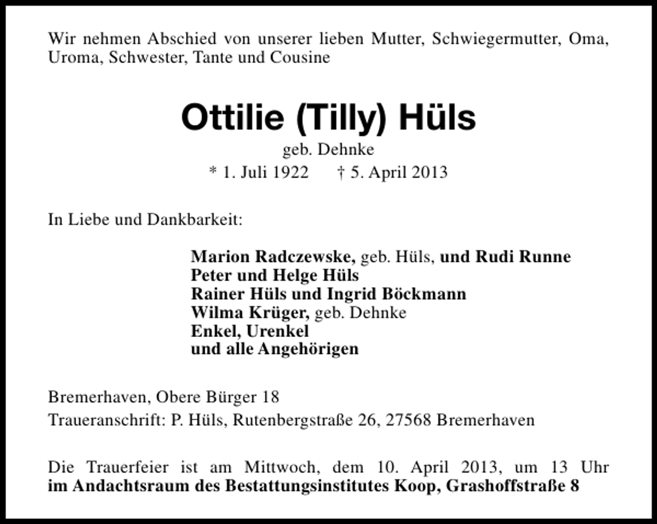 <p>Wir nehmen Abschied von unserer lieben Mutter, Schwiegermutter, Oma,<br />Uroma, Schwester, Tante und Cousine</p><p>Ottilie (Tilly) Hüls<br />geb. Dehnke<br />* 1. Juli 1922<br />† 5. April 2013</p><p>In Liebe und Dankbarkeit:<br />Marion Radczewske, geb. Hüls, und Rudi Runne<br />Peter und Helge Hüls<br />Rainer Hüls und Ingrid Böckmann<br />Wilma Krüger, geb. Dehnke<br />Enkel, Urenkel<br />und alle Angehörigen<br />Bremerhaven, Obere Bürger 18<br />Traueranschrift: P. Hüls, Rutenbergstraße 26, 27568 Bremerhaven<br />Die Trauerfeier ist am Mittwoch, dem 10. April 2013, um 13 Uhr<br />im Andachtsraum des Bestattungsinstitutes Koop, Grashoffstraße 8</p>