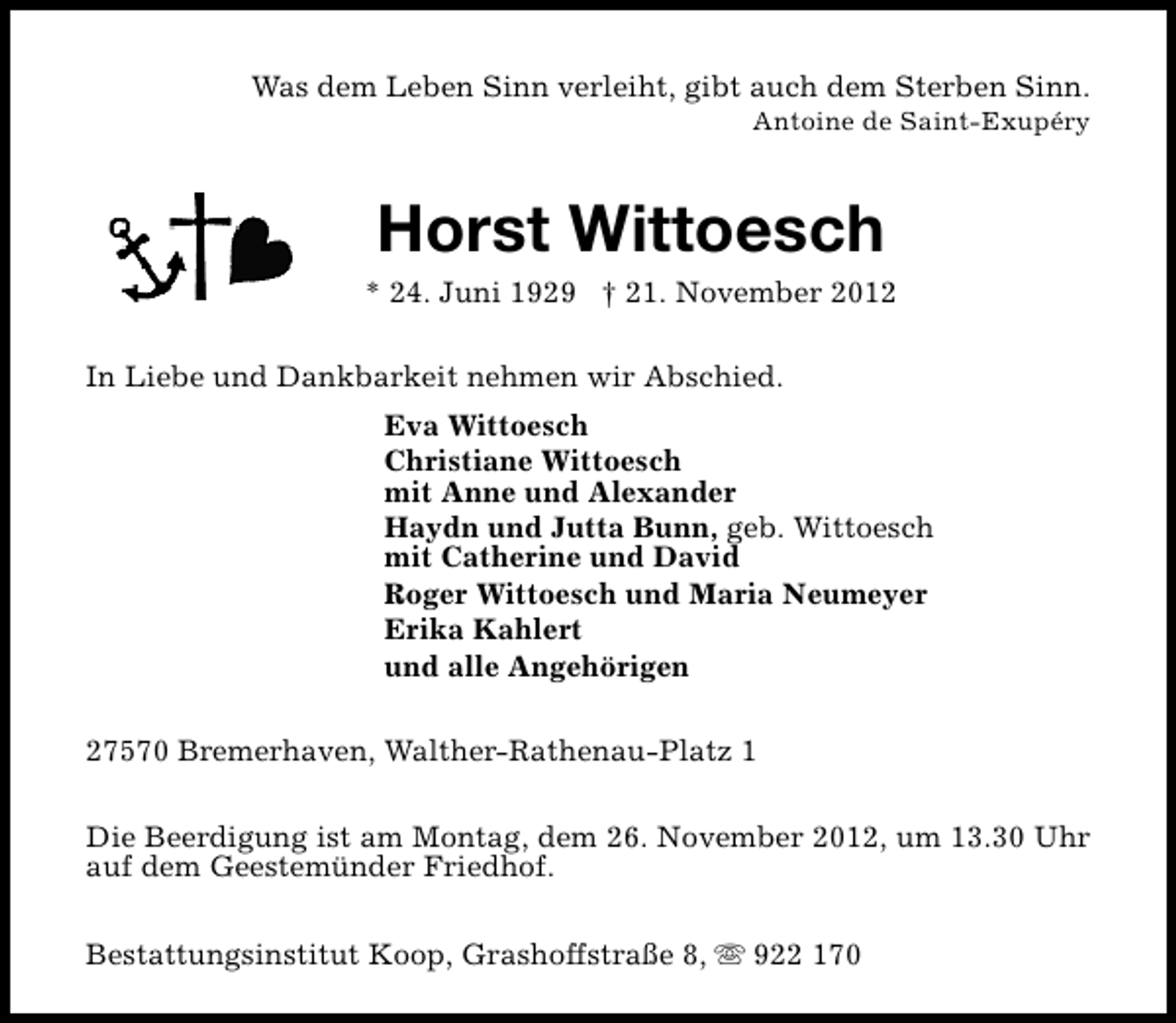 <p>Was dem Leben Sinn verleiht, gibt auch dem Sterben Sinn.<br />Antoine de Saint-Exupéry</p><p>Horst Wittoesch</p><p>* 24. Juni 1929 † 21. November 2012<br />In Liebe und Dankbarkeit nehmen wir Abschied.<br />Eva Wittoesch<br />Christiane Wittoesch<br />mit Anne und Alexander<br />Haydn und Jutta Bunn, geb. Wittoesch<br />mit Catherine und David<br />Roger Wittoesch und Maria Neumeyer<br />Erika Kahlert<br />und alle Angehörigen<br />27570 Bremerhaven, Walther-Rathenau-Platz 1<br />Die Beerdigung ist am Montag, dem 26. November 2012, um 13.30 Uhr<br />auf dem Geestemünder Friedhof.<br />Bestattungsinstitut Koop, Grashoffstraße 8, s 922 170</p>