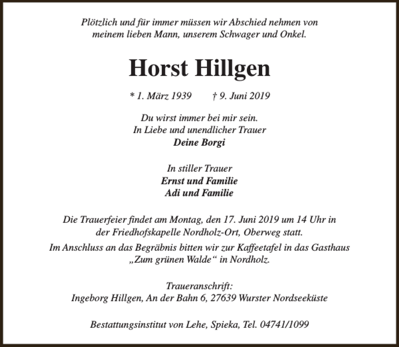 <p>Plötzlich und für immer müssen wir Abschied nehmen von<br />meinem lieben Mann, unserem Schwager und Onkel.</p><p>Horst Hillgen<br />* 1. März 1939</p><p>† 9. Juni 2019</p><p>Du wirst immer bei mir sein.<br />In Liebe und unendlicher Trauer<br />Deine Borgi<br />In stiller Trauer<br />Ernst und Familie<br />Adi und Familie<br />Die Trauerfeier findet am Montag, den 17. Juni 2019 um 14 Uhr in<br />der Friedhofskapelle Nordholz-Ort, Oberweg statt.<br />Im Anschluss an das Begräbnis bitten wir zur Kaffeetafel in das Gasthaus<br />„Zum grünen Walde“ in Nordholz.<br />Traueranschrift:<br />Ingeborg Hillgen, An der Bahn 6, 27639 Wurster Nordseeküste<br />Bestattungsinstitut von Lehe, Spieka, Tel. 04741/1099</p>