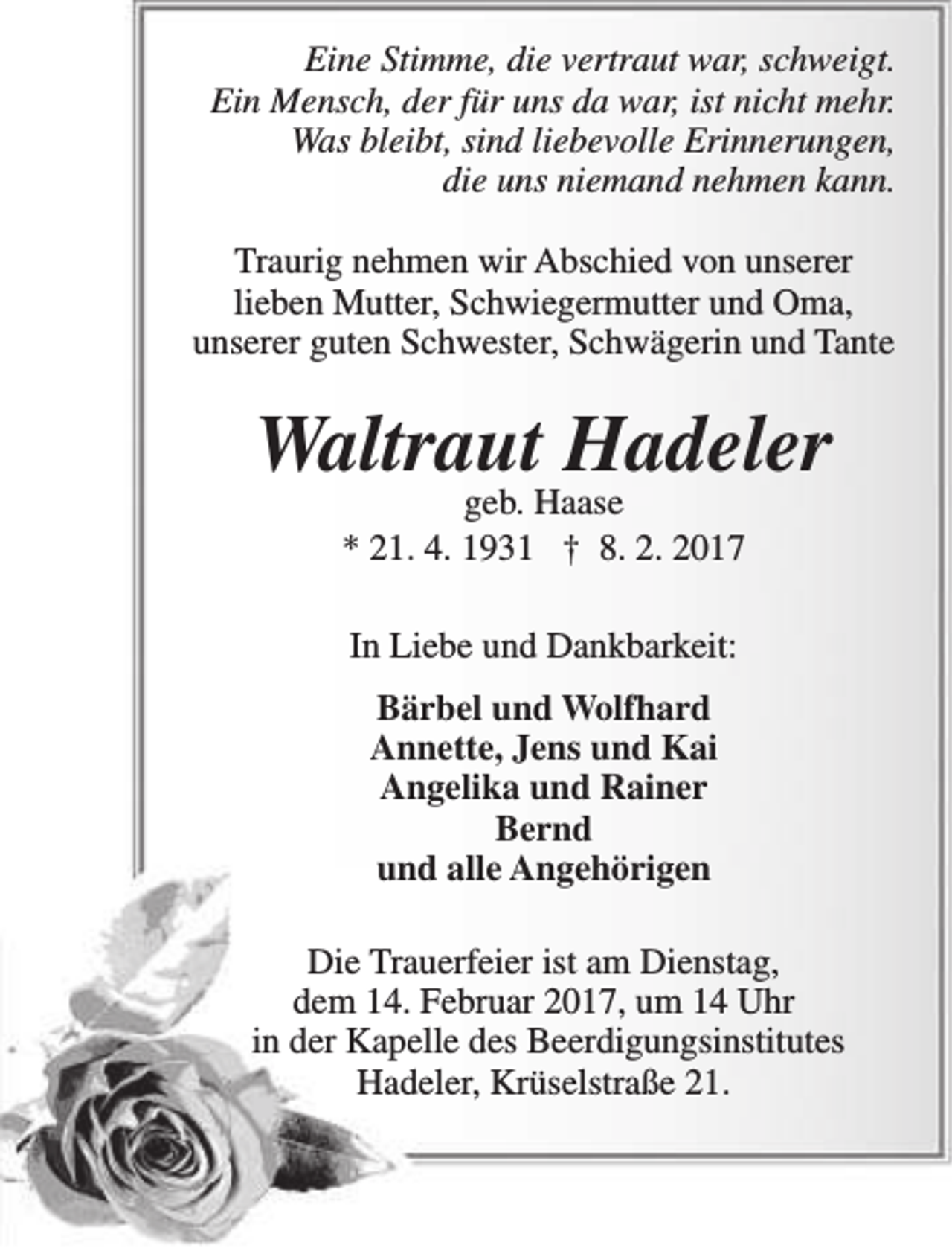 <p>Eine Stimme, die vertraut war, schweigt.<br />Ein Mensch, der für uns da war, ist nicht mehr.<br />Was bleibt, sind liebevolle Erinnerungen,<br />die uns niemand nehmen kann.<br />Traurig nehmen wir Abschied von unserer<br />lieben Mutter, Schwiegermutter und Oma,<br />unserer guten Schwester, Schwägerin und Tante</p><p>Waltraut Hadeler<br />geb. Haase<br />* 21. 4. 1931 † 8. 2. 2017<br />In Liebe und Dankbarkeit:<br />Bärbel und Wolfhard<br />Annette, Jens und Kai<br />Angelika und Rainer<br />Bernd<br />und alle Angehörigen<br />Die Trauerfeier ist am Dienstag,<br />dem 14. Februar 2017, um 14 Uhr<br />in der Kapelle des Beerdigungsinstitutes<br />Hadeler, Krüselstraße 21.</p>
