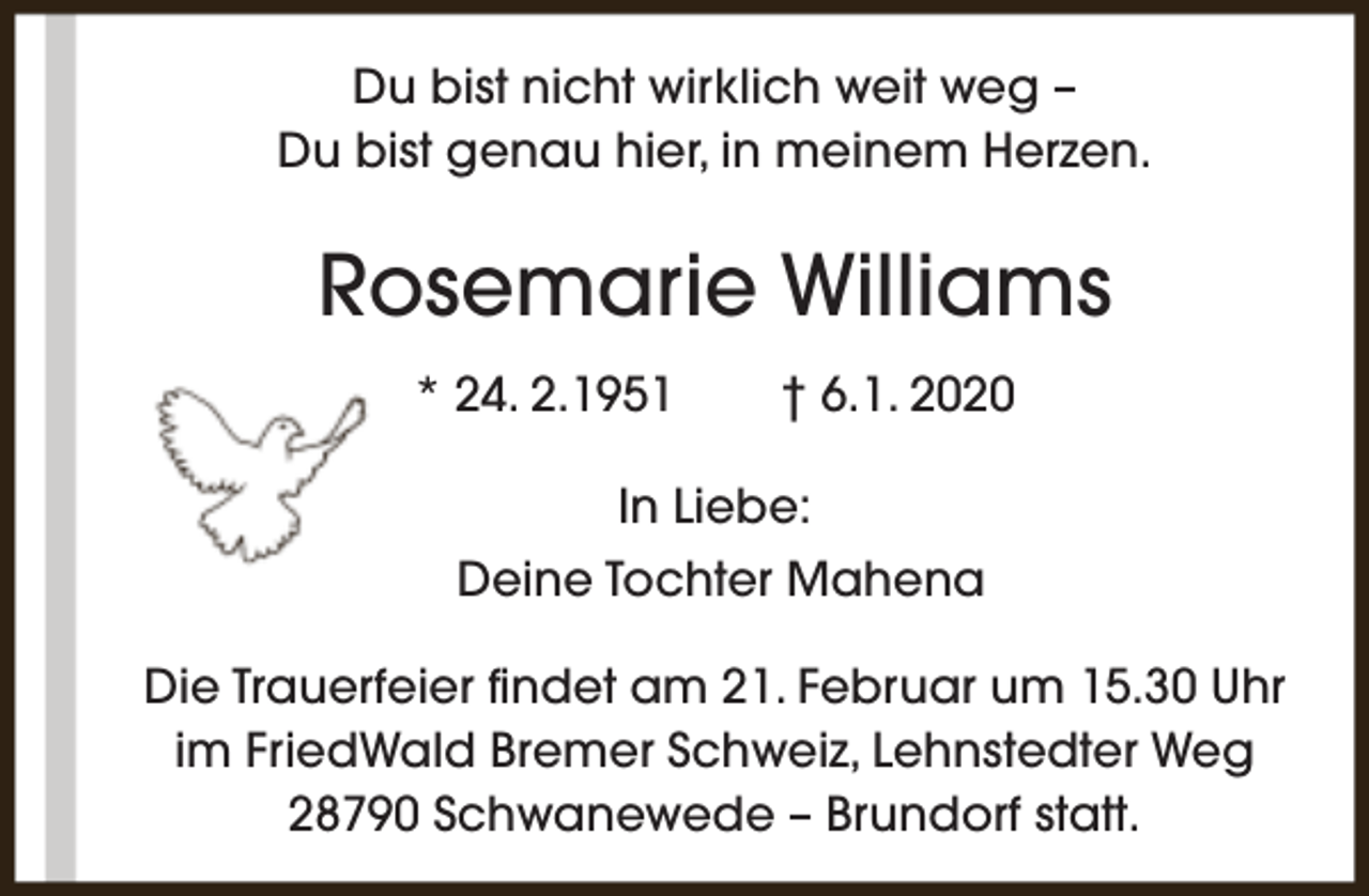 <p>Du bist nicht wirklich weit weg –<br />Du bist genau hier, in meinem Herzen.</p><p>Rosemarie Williams<br />* 24. 2.1951</p><p>† 6.1. 2020</p><p>In Liebe:<br />Deine Tochter Mahena<br />Die Trauerfeier findet am 21. Februar um 15.30 Uhr<br />im FriedWald Bremer Schweiz, Lehnstedter Weg<br />28790 Schwanewede – Brundorf statt.</p>