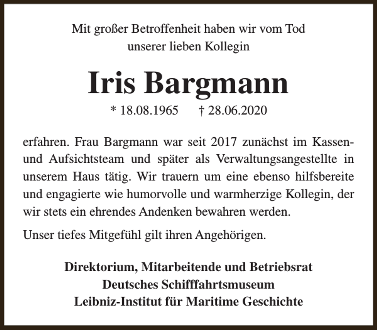 <p>Mit großer Betroffenheit haben wir vom Tod<br />unserer lieben Kollegin</p><p>Iris Bargmann<br />* 18.08.1965</p><p>† 28.06.2020</p><p>erfahren. Frau Bargmann war seit 2017 zunächst im Kassenund Aufsichtsteam und später als Verwaltungsangestellte in<br />unserem Haus tätig. Wir trauern um eine ebenso hilfsbereite<br />und engagierte wie humorvolle und warmherzige Kollegin, der<br />wir stets ein ehrendes Andenken bewahren werden.<br />Unser tiefes Mitgefühl gilt ihren Angehörigen.<br />Direktorium, Mitarbeitende und Betriebsrat<br />Deutsches Schifffahrtsmuseum<br />Leibniz-Institut für Maritime Geschichte</p>