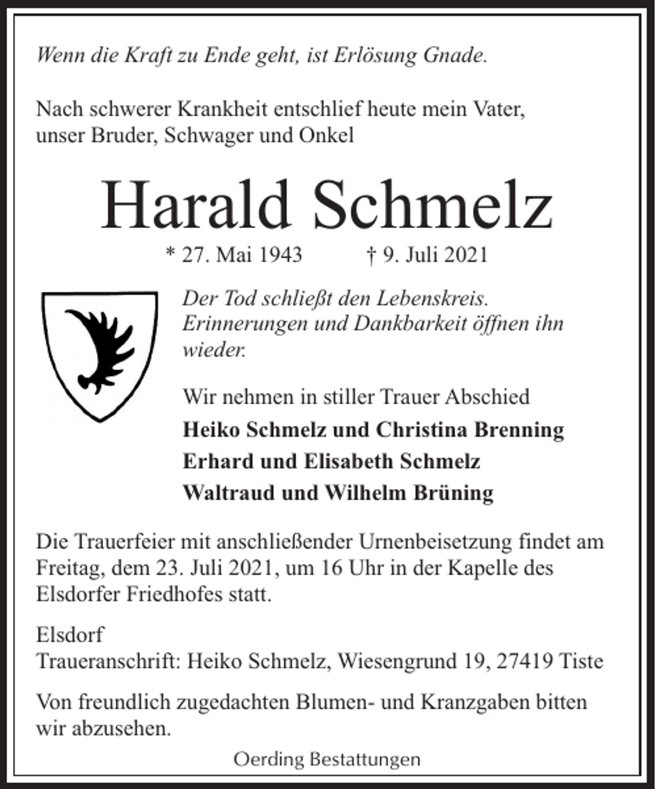 <p>Wenn die Kraft zu Ende geht, ist Erlösung Gnade.<br />Nach schwerer Krankheit entschlief heute mein Vater,<br />unser Bruder, Schwager und Onkel</p><p>Harald Schmelz<br />* 27. Mai 1943</p><p>† 9. Juli 2021</p><p>Der Tod schließt den Lebenskreis.<br />Erinnerungen und Dankbarkeit öffnen ihn<br />wieder.<br />Wir nehmen in stiller Trauer Abschied<br />Heiko Schmelz und Christina Brenning<br />Erhard und Elisabeth Schmelz<br />Waltraud und Wilhelm Brüning<br />Die Trauerfeier mit anschließender Urnenbeisetzung findet am<br />Freitag, dem 23. Juli 2021, um 16 Uhr in der Kapelle des<br />Elsdorfer Friedhofes statt.<br />Elsdorf<br />Traueranschrift: Heiko Schmelz, Wiesengrund 19, 27419 Tiste<br />Von freundlich zugedachten Blumen- und Kranzgaben bitten<br />wir abzusehen.<br />Oerding Bestattungen</p>