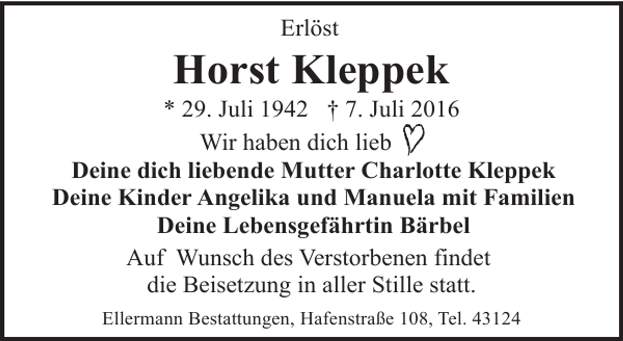 <p>Erlöst</p><p>Horst Kleppek</p><p>* 29. Juli 1942 † 7. Juli 2016<br />Wir haben dich lieb<br />Deine dich liebende Mutter Charlotte Kleppek<br />Deine Kinder Angelika und Manuela mit Familien<br />Deine Lebensgefährtin Bärbel<br />Auf Wunsch des Verstorbenen findet<br />die Beisetzung in aller Stille statt.<br />Ellermann Bestattungen, Hafenstraße 108, Tel. 43124</p>