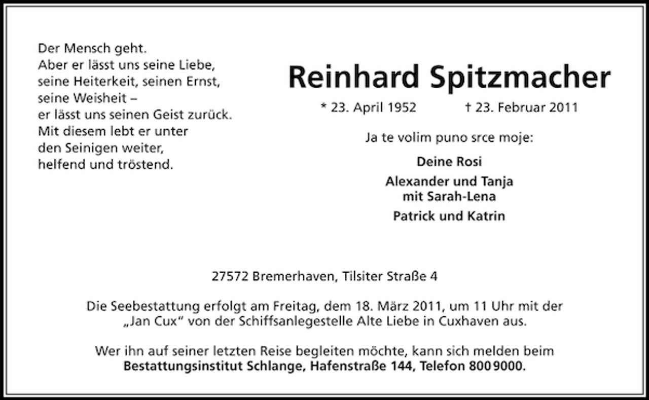 <p>Der Mensch geht. Aber er lässt uns seine Liebe, seine Heiterkeit, seinen Ernst, seine Weisheit – er lässt uns seinen Geist zurück. Mit diesem lebt er unter den Seinigen weiter, helfend und tröstend.</p>
<p>Reinhard Spitzmacher<br />* 23. April 1952 † 23. Februar 2011 Ja te volim puno srce moje: Deine Rosi Alexander und Tanja mit Sarah-Lena Patrick und Katrin</p>
<p>27572 Bremerhaven, Tilsiter Straße 4 Die Seebestattung erfolgt am Freitag, dem 18. März 2011, um 11 Uhr mit der „Jan Cux“ von der Schiffsanlegestelle Alte Liebe in Cuxhaven aus. Wer ihn auf seiner letzten Reise begleiten möchte, kann sich melden beim Bestattungsinstitut Schlange, Hafenstraße 144, Telefon 800 9000.</p>
