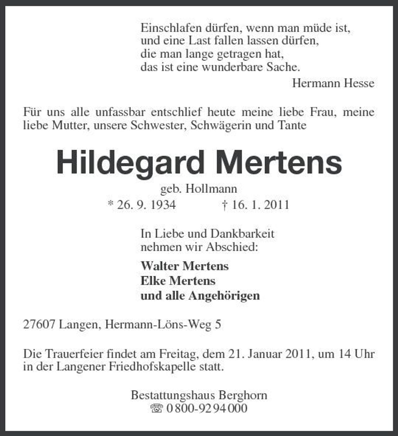<p>Einschlafen dürfen, wenn man müde ist,<br />und eine Last fallen lassen dürfen,<br />die man lange getragen hat,<br />das ist eine wunderbare Sache.<br />Hermann Hesse<br />Für uns alle unfassbar entschlief heute meine liebe Frau, meine<br />liebe Mutter, unsere Schwester, Schwägerin und Tante<br />Hildegard Mertens<br />geb. Hollmann<br />* 26. 9. 1934 † 16. 1. 2011<br />In Liebe und Dankbarkeit<br />nehmen wir Abschied:<br />Walter Mertens<br />Elke Mertens<br />und alle Angehörigen<br />27607 Langen, Hermann-Löns-Weg 5<br />Die Trauerfeier findet am Freitag, dem 21. Januar 2011, um 14 Uhr in der Langener Friedhofskapelle statt.<br />Bestattungshaus Berghorn<br />T 0 800-92 94 000</p>