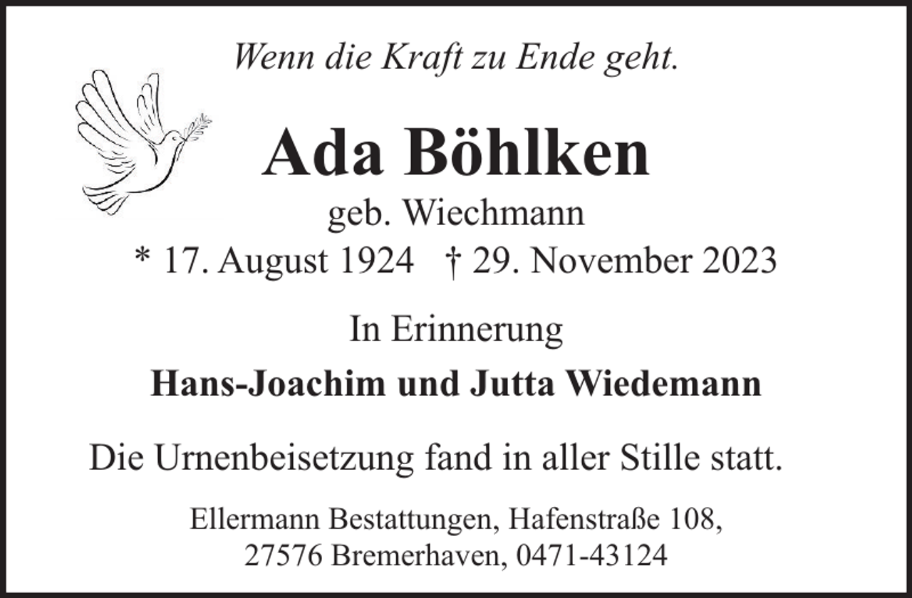 <p>Wenn die Kraft zu Ende geht.</p><p>Ada Böhlken</p><p>geb. Wiechmann<br />* 17. August 1924 † 29. November 2023<br />In Erinnerung<br />Hans-Joachim und Jutta Wiedemann<br />Die Urnenbeisetzung fand in aller Stille statt.<br />Ellermann Bestattungen, Hafenstraße 108,<br />27576 Bremerhaven, 0471-43124</p>
