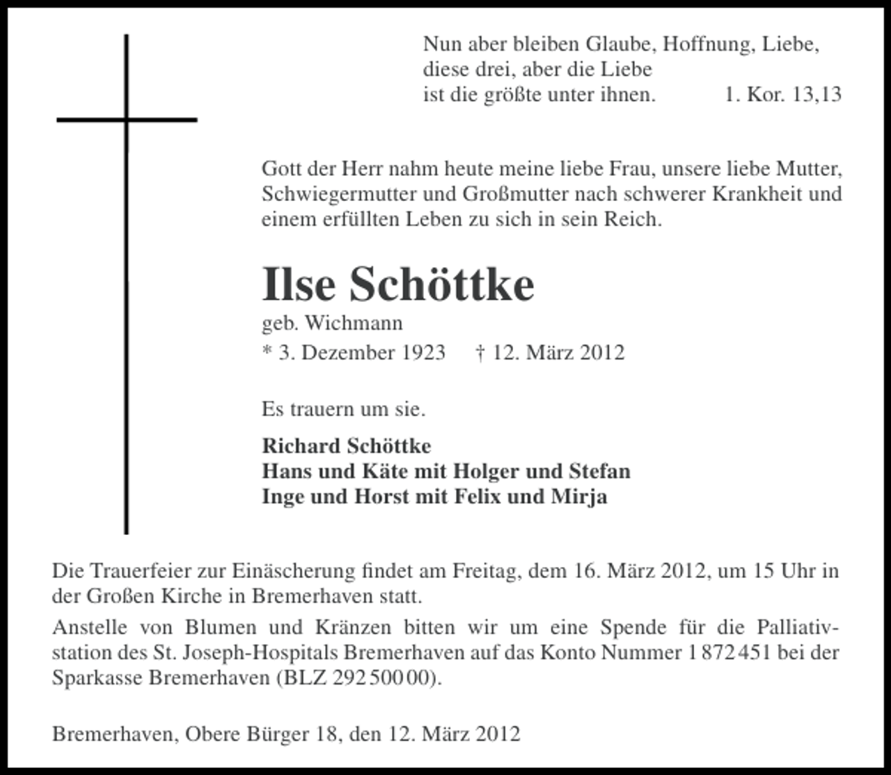 <p>Nun aber bleiben Glaube, Hoffnung, Liebe,<br />diese drei, aber die Liebe<br />ist die größte unter ihnen.<br />1. Kor. 13,13<br />Gott der Herr nahm heute meine liebe Frau, unsere liebe Mutter,<br />Schwiegermutter und Großmutter nach schwerer Krankheit und<br />einem erfüllten Leben zu sich in sein Reich.</p><p>Ilse Schöttke<br />geb. Wichmann<br />* 3. Dezember 1923</p><p>† 12. März 2012</p><p>Es trauern um sie.<br />Richard Schöttke<br />Hans und Käte mit Holger und Stefan<br />Inge und Horst mit Felix und Mirja<br />Die Trauerfeier zur Einäscherung ﬁndet am Freitag, dem 16. März 2012, um 15 Uhr in<br />der Großen Kirche in Bremerhaven statt.<br />Anstelle von Blumen und Kränzen bitten wir um eine Spende für die Palliativstation des St. Joseph-Hospitals Bremerhaven auf das Konto Nummer 1 872 451 bei der<br />Sparkasse Bremerhaven (BLZ 292 5).<br />Bremerhaven, Obere Bürger 18, den 12. März 2012</p>