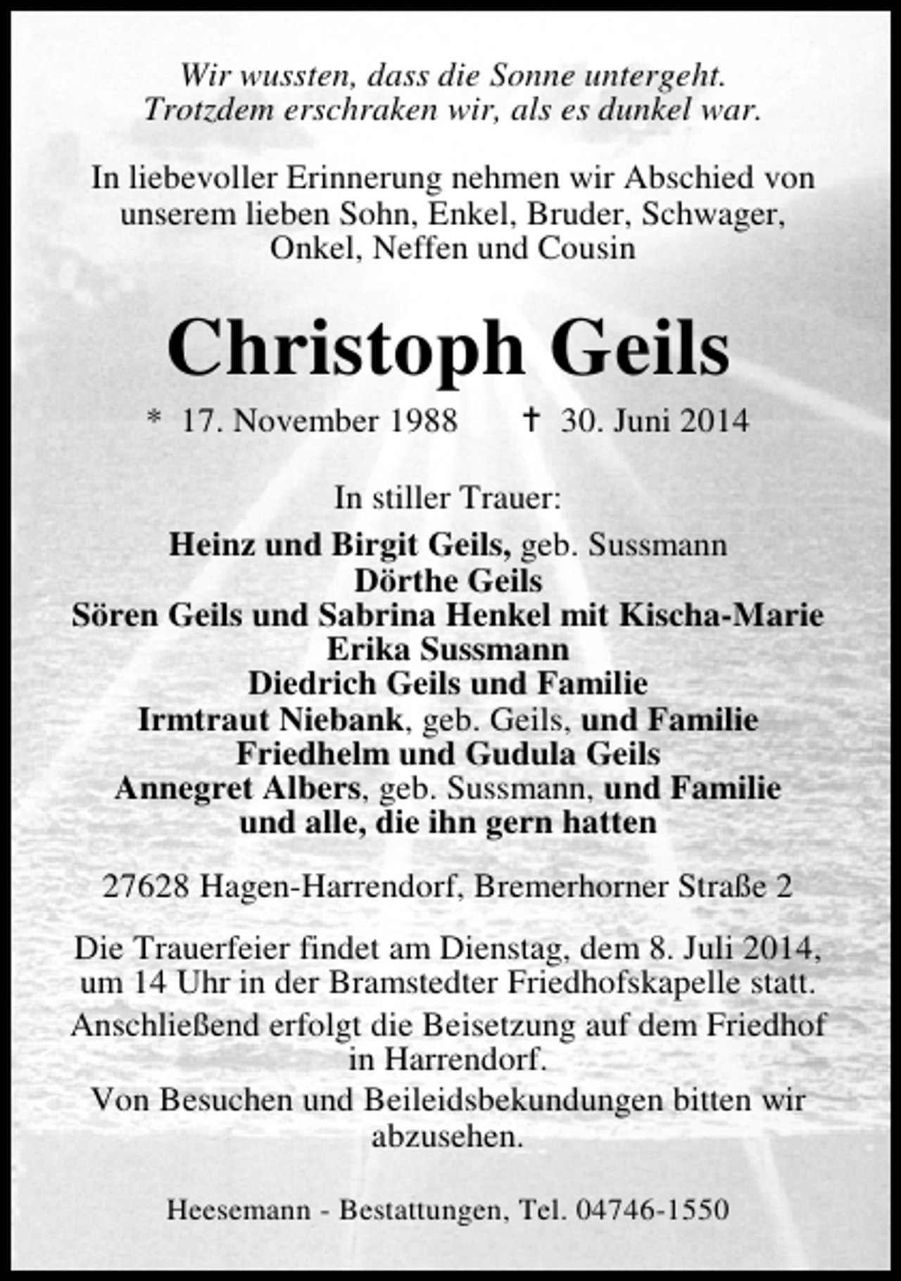 <p>Wir wussten, dass die Sonne untergeht.<br />Trotzdem erschraken wir, als es dunkel war.<br />In liebevoller Erinnerung nehmen wir Abschied von<br />unserem lieben Sohn, Enkel, Bruder, Schwager,<br />Onkel, Neffen und Cousin</p><p>Christoph Geils</p><p>* 17. November 1988</p><p>30. Juni 2014</p><p>In stiller Trauer:<br />Heinz und Birgit Geils, geb. Sussmann<br />Dörthe Geils<br />Sören Geils und Sabrina Henkel mit Kischa-Marie<br />Erika Sussmann<br />Diedrich Geils und Familie<br />Irmtraut Niebank, geb. Geils, und Familie<br />Friedhelm und Gudula Geils<br />Annegret Albers, geb. Sussmann, und Familie<br />und alle, die ihn gern hatten<br />27628 Hagen-Harrendorf, Bremerhorner Straße 2<br />Die Trauerfeier findet am Dienstag, dem 8. Juli 2014,<br />um 14 Uhr in der Bramstedter Friedhofskapelle statt.<br />Anschließend erfolgt die Beisetzung auf dem Friedhof<br />in Harrendorf.<br />Von Besuchen und Beileidsbekundungen bitten wir<br />abzusehen.<br />Heesemann - Bestattungen, Tel. 04746-1550</p>