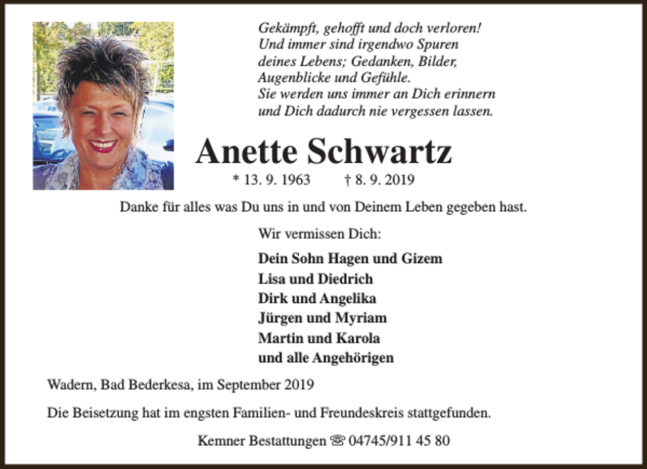 <p>Gekämpft, gehofft und doch verloren!<br />Und immer sind irgendwo Spuren<br />deines Lebens; Gedanken, Bilder,<br />Augenblicke und Gefühle.<br />Sie werden uns immer an Dich erinnern<br />und Dich dadurch nie vergessen lassen.</p><p>Anette Schwartz<br />* 13. 9. 1963</p><p>† 8. 9. 2019</p><p>Danke für alles was Du uns in und von Deinem Leben gegeben hast.<br />Wir vermissen Dich:<br />Dein Sohn Hagen und Gizem<br />Lisa und Diedrich<br />Dirk und Angelika<br />Jürgen und Myriam<br />Martin und Karola<br />und alle Angehörigen<br />Wadern, Bad Bederkesa, im September 2019<br />Die Beisetzung hat im engsten Familien- und Freundeskreis stattgefunden.<br />Kemner Bestattungen s 04745/911 45 80</p>