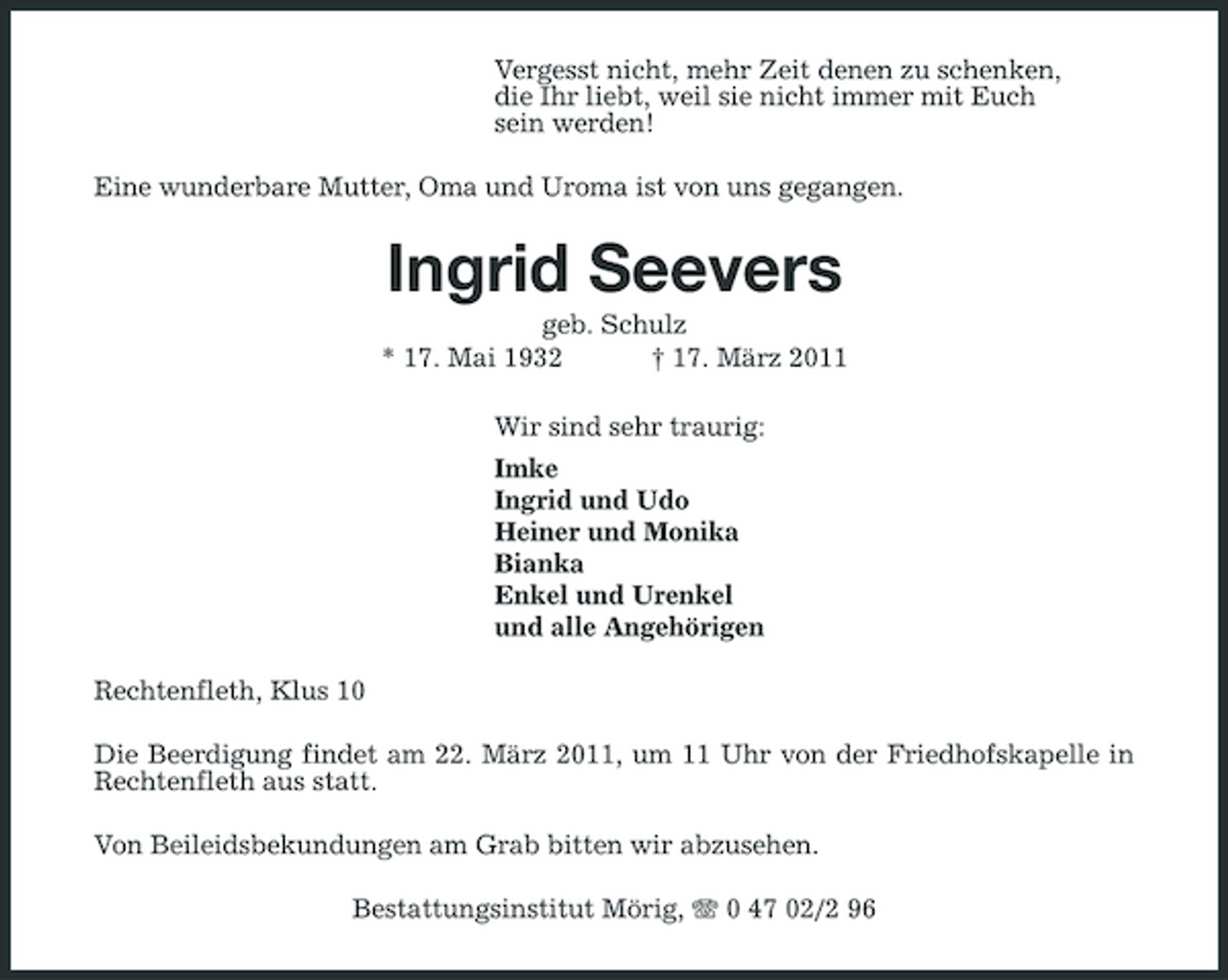 <p>Vergesst nicht, mehr Zeit denen zu schenken, die Ihr liebt, weil sie nicht immer mit Euch sein werden! Eine wunderbare Mutter, Oma und Uroma ist von uns gegangen.</p>
<p>Ingrid Seevers<br />geb. Schulz * 17. Mai 1932 † 17. März 2011 Wir sind sehr traurig: Imke Ingrid und Udo Heiner und Monika Bianka Enkel und Urenkel und alle Angehörigen Rechtenfleth, Klus 10 Die Beerdigung findet am 22. März 2011, um 11 Uhr von der Friedhofskapelle in Rechtenfleth aus statt. Von Beileidsbekundungen am Grab bitten wir abzusehen. Bestattungsinstitut Mörig, 0 47 02/2 96</p>