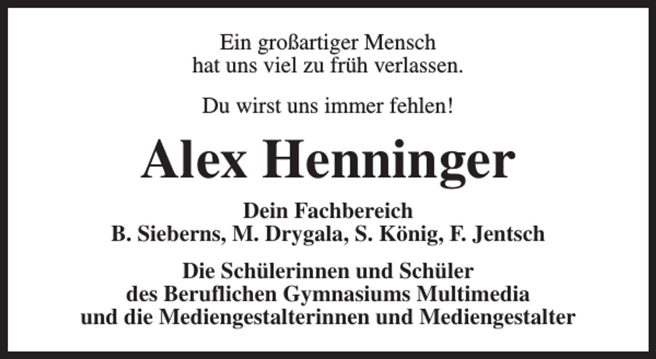 <p>Ein großartiger Mensch<br />hat uns viel zu früh verlassen.<br />Du wirst uns immer fehlen!</p><p>Alex Henninger</p><p>Dein Fachbereich<br />B. Sieberns, M. Drygala, S. König, F. Jentsch<br />Die Schülerinnen und Schüler<br />des Beruflichen Gymnasiums Multimedia<br />und die Mediengestalterinnen und Mediengestalter</p>