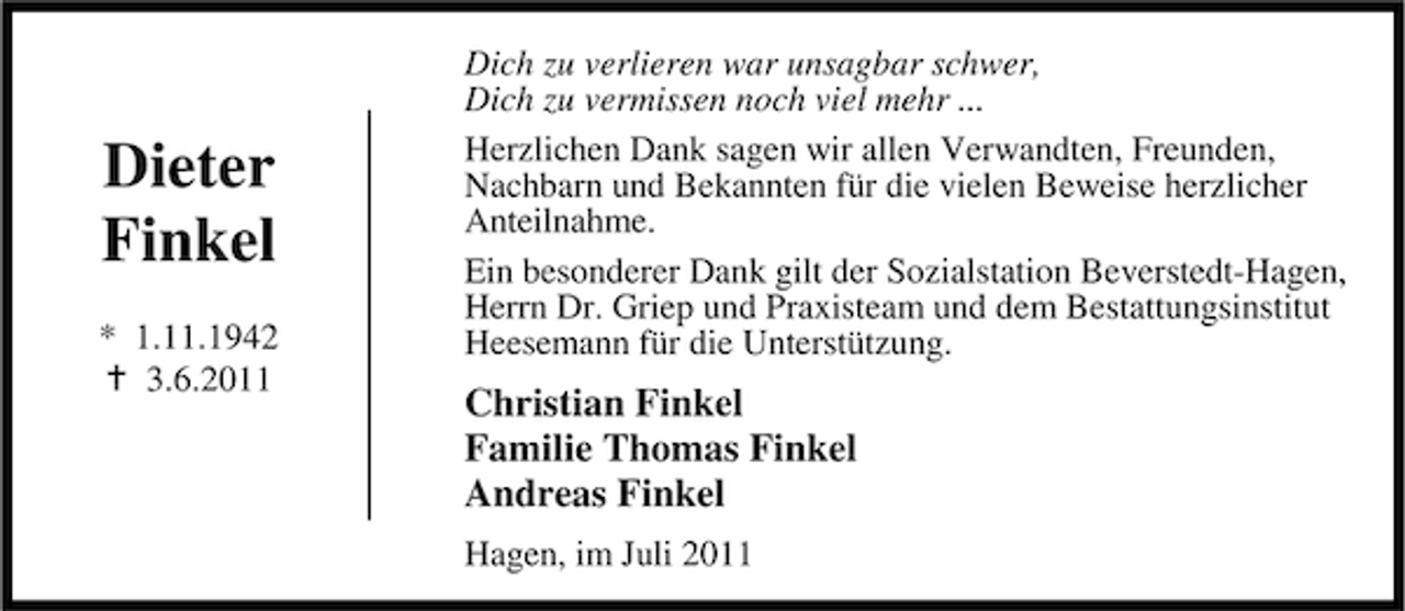 <p>Dieter<br />Finkel<br />* 1.11.1942<br />3.6.2011</p><p>Dich zu verlieren war unsagbar schwer,<br />Dich zu vermissen noch viel mehr ...<br />Herzlichen Dank sagen wir allen Verwandten, Freunden,<br />Nachbarn und Bekannten für die vielen Beweise herzlicher<br />Anteilnahme.<br />Ein besonderer Dank gilt der Sozialstation Beverstedt-Hagen,<br />Herrn Dr. Griep und Praxisteam und dem Bestattungsinstitut<br />Heesemann für die Unterstützung.</p><p>Christian Finkel<br />Familie Thomas Finkel<br />Andreas Finkel<br />Hagen, im Juli 2011</p>