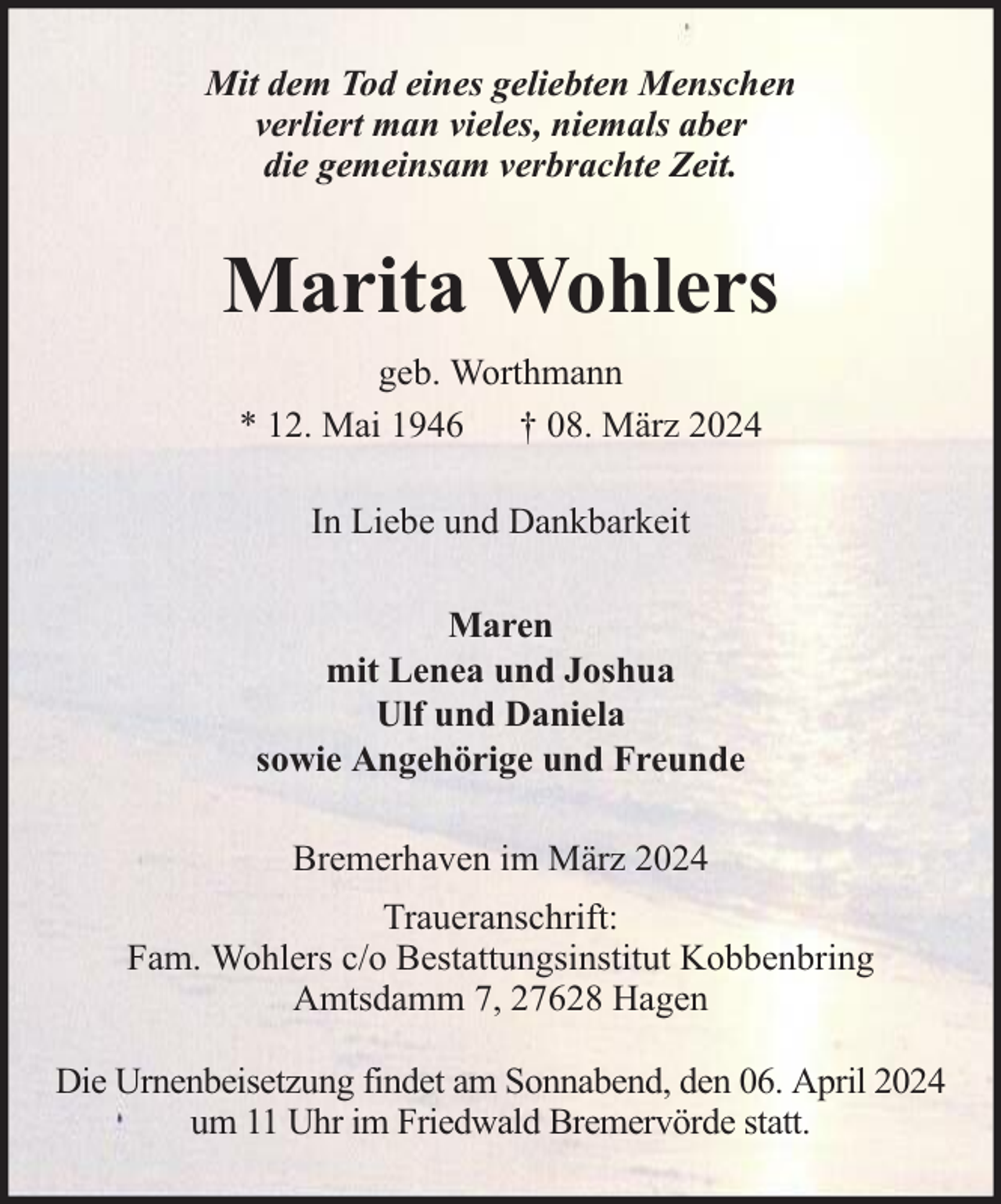 <p>Mit dem Tod eines geliebten Menschen<br />verliert man vieles, niemals aber<br />die gemeinsam verbrachte Zeit.</p><p>Marita Wohlers<br />geb. Worthmann<br />* 12. Mai 1946 † 08. März 2024<br />In Liebe und Dankbarkeit<br />Maren<br />mit Lenea und Joshua<br />Ulf und Daniela<br />sowie Angehörige und Freunde<br />Bremerhaven im März 2024<br />Traueranschrift:<br />Fam. Wohlers c/o Bestattungsinstitut Kobbenbring<br />Amtsdamm 7, 27628 Hagen<br />Die Urnenbeisetzung findet am Sonnabend, den 06. April 2024<br />um 11 Uhr im Friedwald Bremervörde statt.</p>