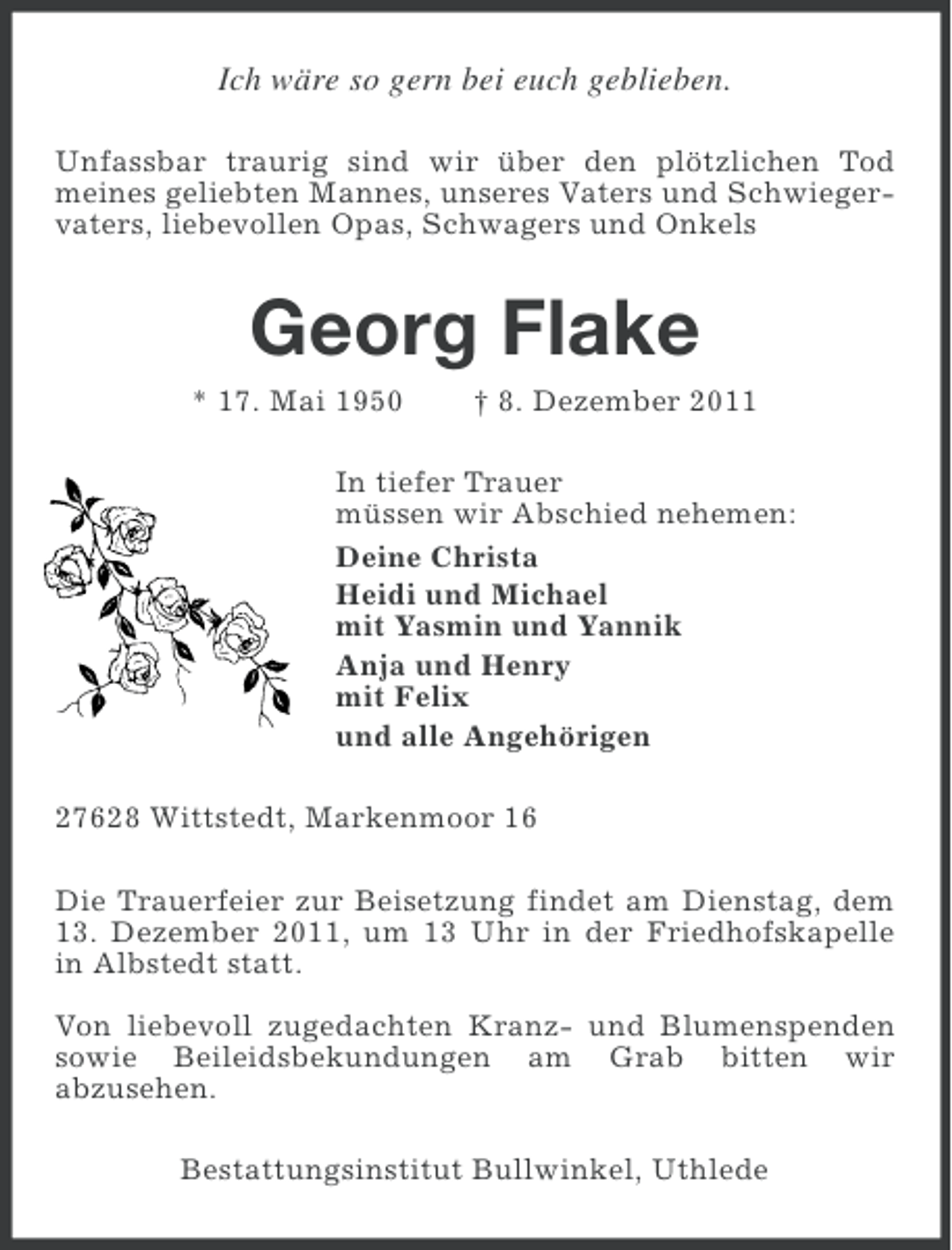 <p>Ich wäre so gern bei euch geblieben.<br />Unfassbar traurig sind wir über den plötzlichen Tod<br />meines geliebten Mannes, unseres Vaters und Schwiegervaters, liebevollen Opas, Schwagers und Onkels</p><p>Georg Flake<br />* 17. Mai 1950</p><p>† 8. Dezember 2011</p><p>In tiefer Trauer<br />müssen wir Abschied nehemen:<br />Deine Christa<br />Heidi und Michael<br />mit Yasmin und Yannik<br />Anja und Henry<br />mit Felix<br />und alle Angehörigen<br />27628 Wittstedt, Markenmoor 16<br />Die Trauerfeier zur Beisetzung findet am Dienstag, dem<br />13. Dezember 2011, um 13 Uhr in der Friedhofskapelle<br />in Albstedt statt.<br />Von liebevoll zugedachten Kranz- und Blumenspenden<br />sowie Beileidsbekundungen am Grab bitten wir<br />abzusehen.<br />Bestattungsinstitut Bullwinkel, Uthlede</p>