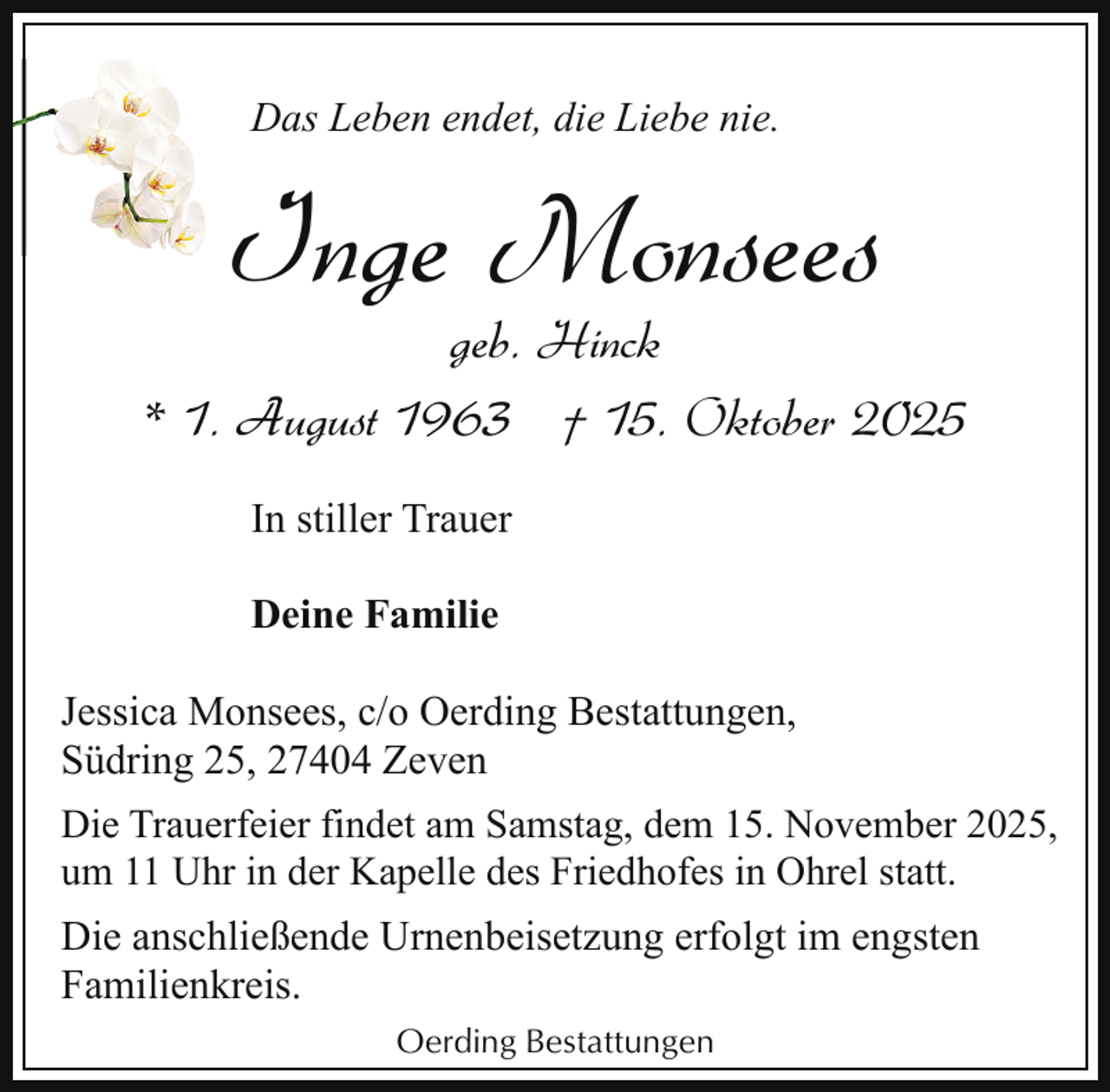 <p>Das Leben endet, die Liebe nie.</p><p>Inge Monsees</p><p>geb. Hinck<br />* 1. August 1963 † 15. Oktober 2025<br />In stiller Trauer<br />Deine Familie<br />Jessica Monsees, c/o Oerding Bestattungen,<br />Südring 25, 27404 Zeven<br />Die Trauerfeier findet am Samstag, dem 15. November 2025,<br />um 11 Uhr in der Kapelle des Friedhofes in Ohrel statt.</p><p>Die anschließende Urnenbeisetzung erfolgt im engsten<br />Familienkreis.<br />Oerding Bestattungen</p>