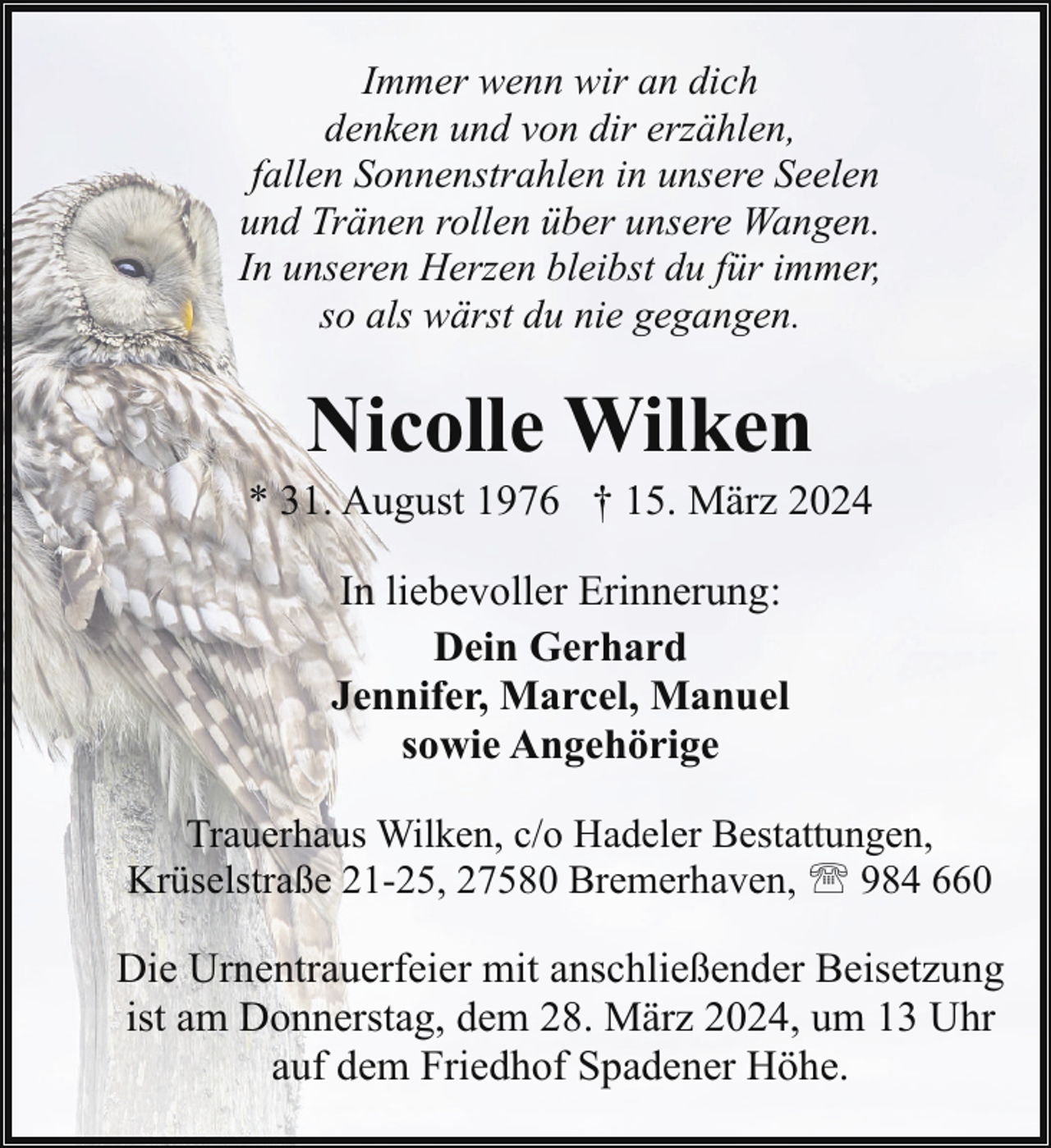 <p>Immer wenn wir an dich<br />denken und von dir erzählen,<br />fallen Sonnenstrahlen in unsere Seelen<br />und Tränen rollen über unsere Wangen.<br />In unseren Herzen bleibst du für immer,<br />so als wärst du nie gegangen.</p><p>Nicolle Wilken</p><p>* 31. August 1976 † 15. März 2024<br />In liebevoller Erinnerung:<br />Dein Gerhard<br />Jennifer, Marcel, Manuel<br />sowie Angehörige<br />Trauerhaus Wilken, c/o Hadeler Bestattungen,<br />Krüselstraße 21-25, 27580 Bremerhaven, ' 984 660</p><p>Die Urnentrauerfeier mit anschließender Beisetzung<br />ist am Donnerstag, dem 28. März 2024, um 13 Uhr<br />auf dem Friedhof Spadener Höhe.</p>