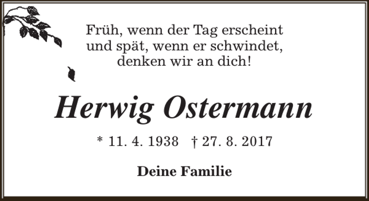 <p>Früh, wenn der Tag erscheint<br />und spät, wenn er schwindet,<br />denken wir an dich!</p><p>Herwig Ostermann<br />* 11. 4. 1938 † 27. 8. 2017<br />Deine Familie</p>