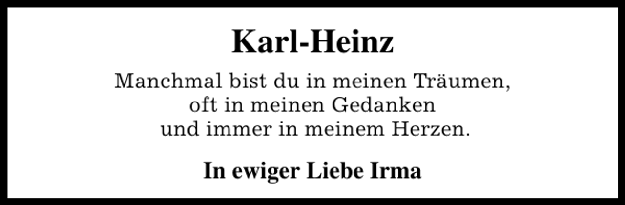 <p>Karl-Heinz<br />Manchmal bist du in meinen Träumen,<br />oft in meinen Gedanken<br />und immer in meinem Herzen.</p><p>In ewiger Liebe Irma</p>