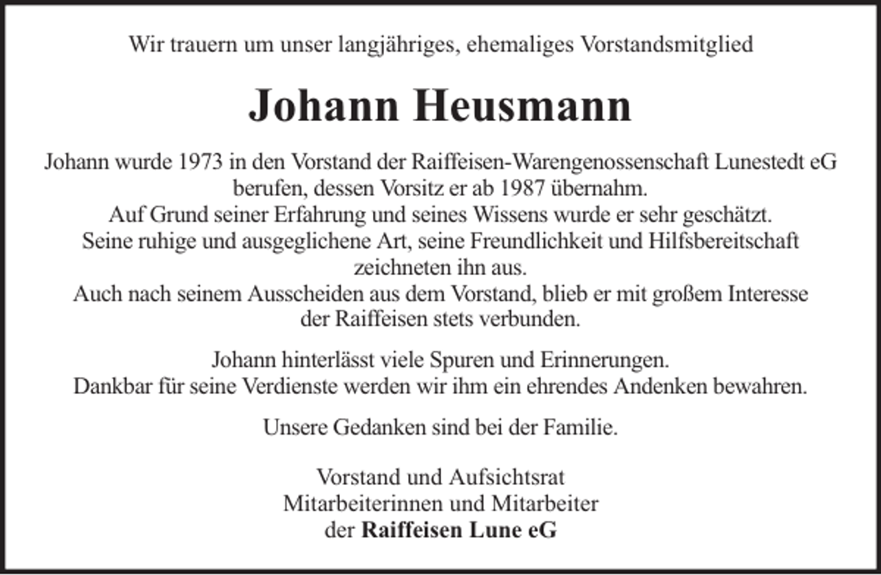 <p>Wir trauern um unser langjähriges, ehemaliges Vorstandsmitglied</p><p>Johann Heusmann<br />Johann wurde 1973 in den Vorstand der Raiffeisen-Warengenossenschaft Lunestedt eG<br />berufen, dessen Vorsitz er ab 1987 übernahm.<br />Auf Grund seiner Erfahrung und seines Wissens wurde er sehr geschätzt.<br />Seine ruhige und ausgeglichene Art, seine Freundlichkeit und Hilfsbereitschaft<br />zeichneten ihn aus.<br />Auch nach seinem Ausscheiden aus dem Vorstand, blieb er mit großem Interesse<br />der Raiffeisen stets verbunden.<br />Johann hinterlässt viele Spuren und Erinnerungen.<br />Dankbar für seine Verdienste werden wir ihm ein ehrendes Andenken bewahren.<br />Unsere Gedanken sind bei der Familie.<br />Vorstand und Aufsichtsrat<br />Mitarbeiterinnen und Mitarbeiter<br />der Raiffeisen Lune eG</p>