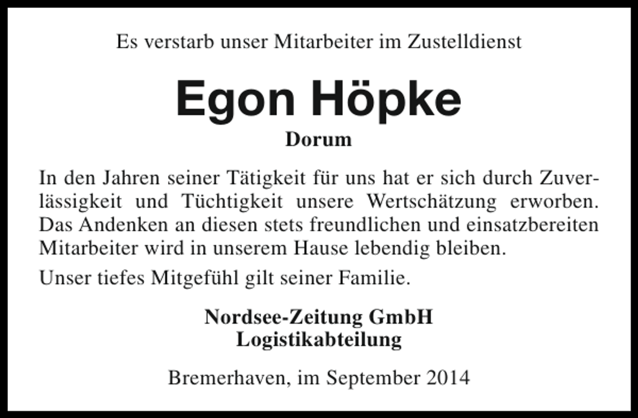 <p>Es verstarb unser Mitarbeiter im Zustelldienst</p><p>Egon Höpke<br />Dorum</p><p>In den Jahren seiner Tätigkeit für uns hat er sich durch Zuverlässigkeit und Tüchtigkeit unsere Wertschätzung erworben.<br />Das Andenken an diesen stets freundlichen und einsatzbereiten<br />Mitarbeiter wird in unserem Hause lebendig bleiben.<br />Unser tiefes Mitgefühl gilt seiner Familie.<br />Nordsee-Zeitung GmbH<br />Logistikabteilung<br />Bremerhaven, im September 2014</p>