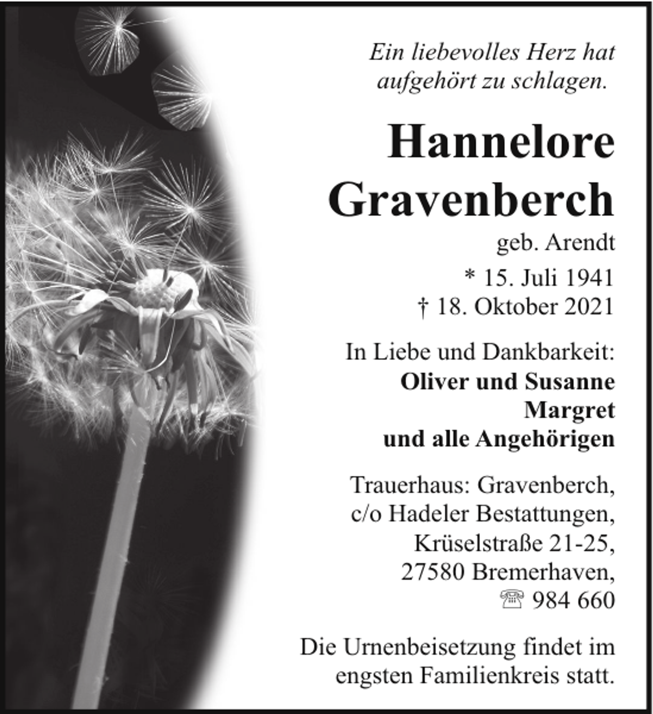<p>Ein liebevolles Herz hat<br />aufgehört zu schlagen.</p><p>Hannelore<br />Gravenberch</p><p>geb. Arendt<br />* 15. Juli 1941<br />† 18. Oktober 2021</p><p>In Liebe und Dankbarkeit:<br />Oliver und Susanne<br />Margret<br />und alle Angehörigen<br />Trauerhaus: Gravenberch,<br />c/o Hadeler Bestattungen,<br />Krüselstraße 21-25,<br />27580 Bremerhaven,<br />' 984 660<br />Die Urnenbeisetzung findet im<br />engsten Familienkreis statt.</p>