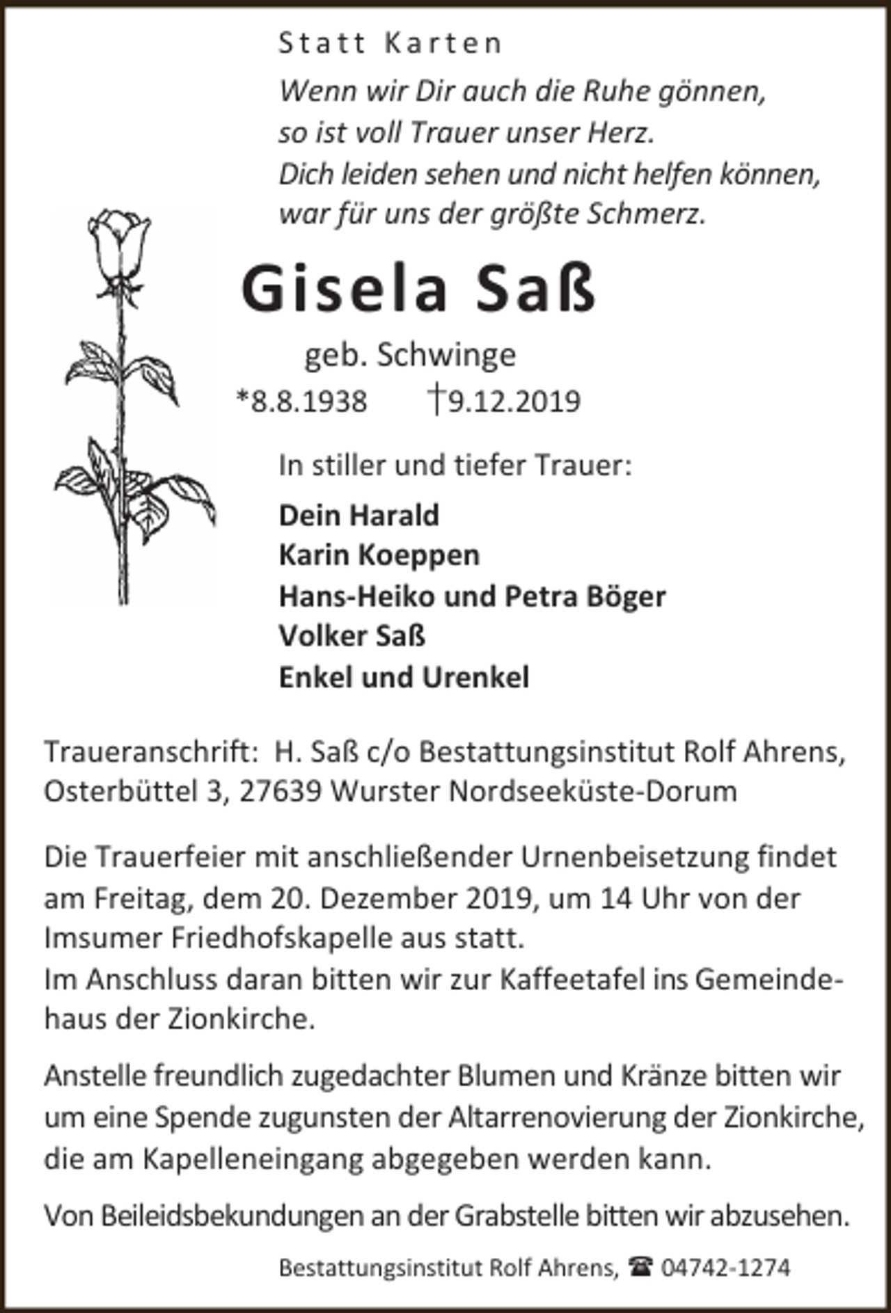 <p>Statt Karten<br />Wenn wir Dir auch die Ruhe gönnen,<br />so ist voll Trauer unser Herz.<br />Dich leiden sehen und nicht helfen können,<br />war für uns der größte Schmerz.</p><p>Gisela Saß</p><p>geb. Schwinge<br />*8.8.1938<br />†9.12.2019</p><p>In stiller und tiefer Trauer:<br />Dein Harald<br />Karin Koeppen<br />Hans-Heiko und Petra Böger<br />Volker Saß<br />Enkel und Urenkel<br />Traueranschrift: H. Saß c/o Bestattungsinstitut Rolf Ahrens,<br />Osterbüttel 3, 27639 Wurster Nordseeküste-Dorum<br />Die Trauerfeier mit anschließender Urnenbeisetzung findet<br />am Freitag, dem 20. Dezember 2019, um 14 Uhr von der<br />Imsumer Friedhofskapelle aus statt.<br />Im Anschluss daran bitten wir zur Kaffeetafel ins Gemeindehaus der Zionkirche.<br />Anstelle freundlich zugedachter Blumen und Kränze bitten wir<br />um eine Spende zugunsten der Altarrenovierung der Zionkirche,<br />die am Kapelleneingang abgegeben werden kann.<br />Von Beileidsbekundungen an der Grabstelle bitten wir abzusehen.<br />Bestattungsinstitut Rolf Ahrens,  04742-1274</p>