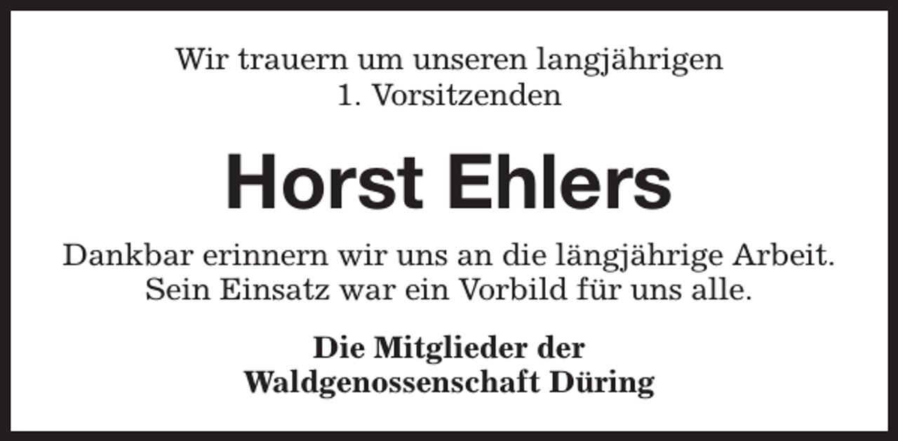 <p>Wir trauern um unseren langjährigen<br />1. Vorsitzenden</p><p>Horst Ehlers<br />Dankbar erinnern wir uns an die längjährige Arbeit.<br />Sein Einsatz war ein Vorbild für uns alle.<br />Die Mitglieder der<br />Waldgenossenschaft Düring</p>