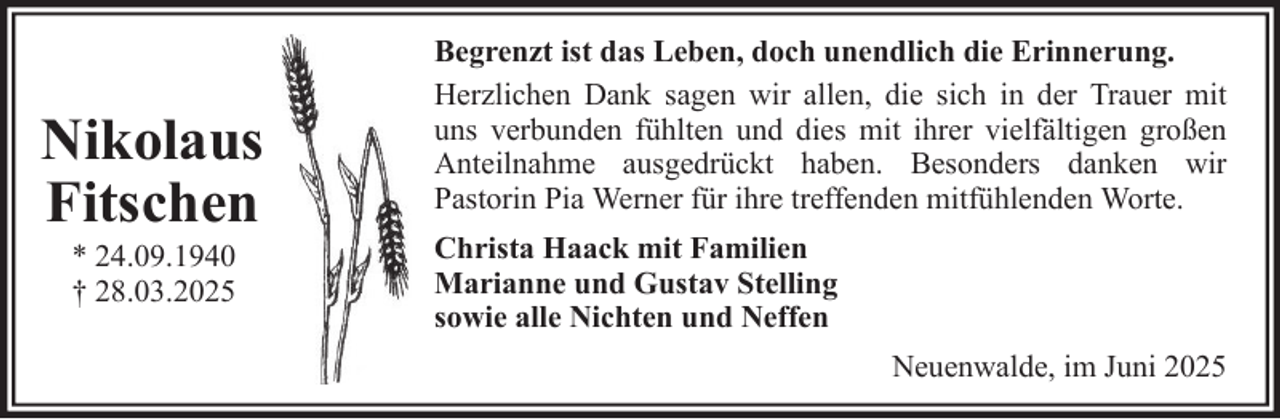 <p>Nikolaus<br />Fitschen<br />* 24.09.1940<br />† 28.03.2025</p>
<p>Begrenzt ist das Leben, doch unendlich die Erinnerung.<br />Herzlichen Dank sagen wir allen, die sich in der Trauer mit<br />uns verbunden fühlten und dies mit ihrer vielfältigen großen<br />Anteilnahme ausgedrückt haben. Besonders danken wir<br />Pastorin Pia Werner für ihre treffenden mitfühlenden Worte.<br />Christa Haack mit Familien<br />Marianne und Gustav Stelling<br />sowie alle Nichten und Neffen<br />Neuenwalde, im Juni 2025</p>
