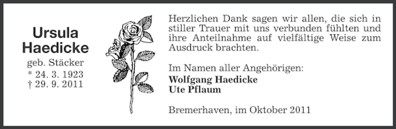 <p>Ursula<br />Haedicke<br />geb. Stäcker<br />* 24. 3. 1923<br />† 29. 9. 2011</p><p>Herzlichen Dank sagen wir allen, die sich in<br />stiller Trauer mit uns verbunden fühlten und<br />ihre Anteilnahme auf vielfältige Weise zum<br />Ausdruck brachten.<br />Im Namen aller Angehörigen:<br />Wolfgang Haedicke<br />Ute Pflaum<br />Bremerhaven, im Oktober 2011</p>