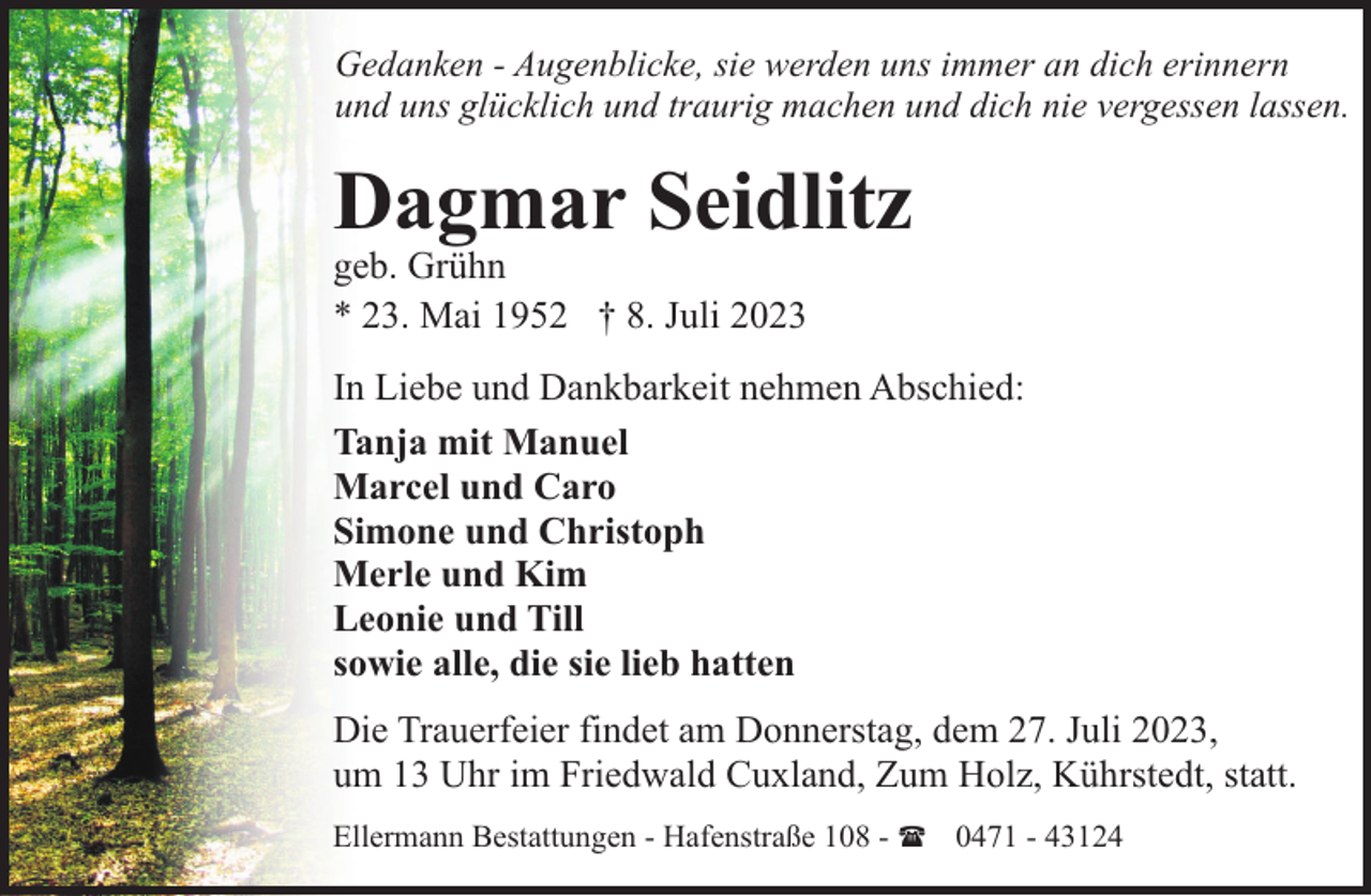 <p>Gedanken - Augenblicke, sie werden uns immer an dich erinnern<br />und uns glücklich und traurig machen und dich nie vergessen lassen.</p><p>Dagmar Seidlitz</p><p>geb. Grühn<br />* 23. Mai 1952 † 8. Juli 2023</p><p>In Liebe und Dankbarkeit nehmen Abschied:<br />Tanja mit Manuel<br />Marcel und Caro<br />Simone und Christoph<br />Merle und Kim<br />Leonie und Till<br />sowie alle, die sie lieb hatten<br />Die Trauerfeier findet am Donnerstag, dem 27. Juli 2023,<br />um 13 Uhr im Friedwald Cuxland, Zum Holz, Kührstedt, statt.<br />Ellermann Bestattungen - Hafenstraße 108 - ( 0471 - 43124</p>