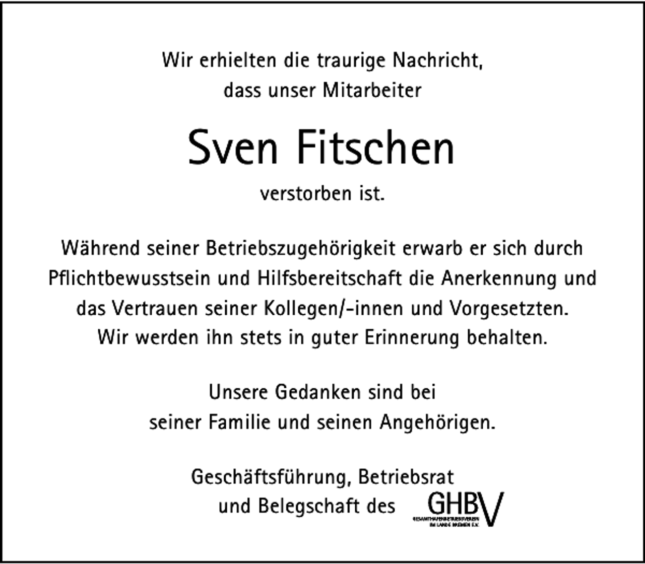 <p>Wir erhielten die traurige Nachricht,<br />dass unser Mitarbeiter</p><p>Sven Fitschen<br />verstorben ist.</p><p>Während seiner Betriebszugehörigkeit erwarb er sich durch<br />Pflichtbewusstsein und Hilfsbereitschaft die Anerkennung und<br />das Vertrauen seiner Kollegen/-innen und Vorgesetzten.<br />Wir werden ihn stets in guter Erinnerung behalten.<br />Unsere Gedanken sind bei<br />seiner Familie und seinen Angehörigen.<br />Geschäftsführung, Betriebsrat<br />und Belegschaft des</p>