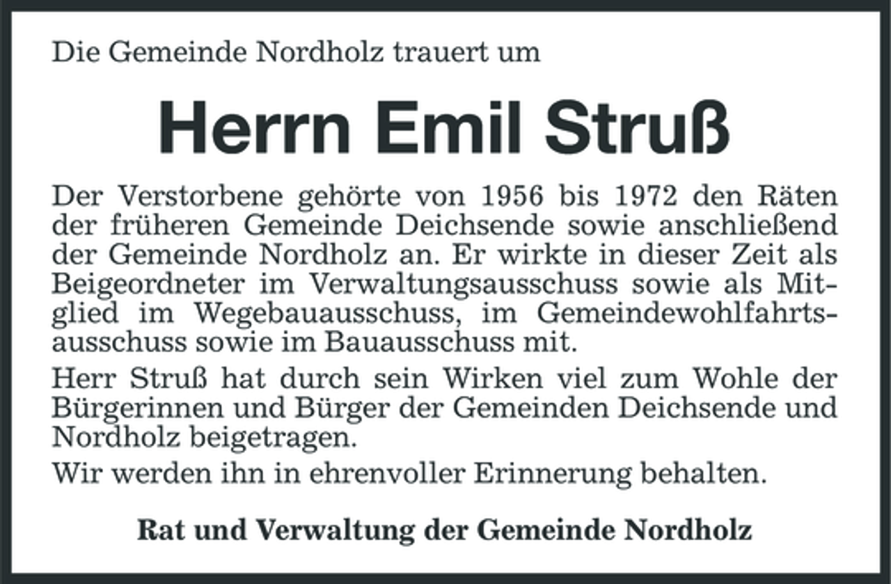 <p>Die Gemeinde Nordholz trauert um</p><p>Herrn Emil Struß<br />Der Verstorbene gehörte von 1956 bis 1972 den Räten der früheren Gemeinde Deichsende sowie anschließend der Gemeinde Nordholz an. Er wirkte in dieser Zeit als Beigeordneter im Verwaltungsausschuss sowie als Mitglied im Wegebauausschuss, im Gemeindewohlfahrtsausschuss sowie im Bauausschuss mit. Herr Struß hat durch sein Wirken viel zum Wohle der Bürgerinnen und Bürger der Gemeinden Deichsende und Nordholz beigetragen. Wir werden ihn in ehrenvoller Erinnerung behalten. Rat und Verwaltung der Gemeinde Nordholz</p>