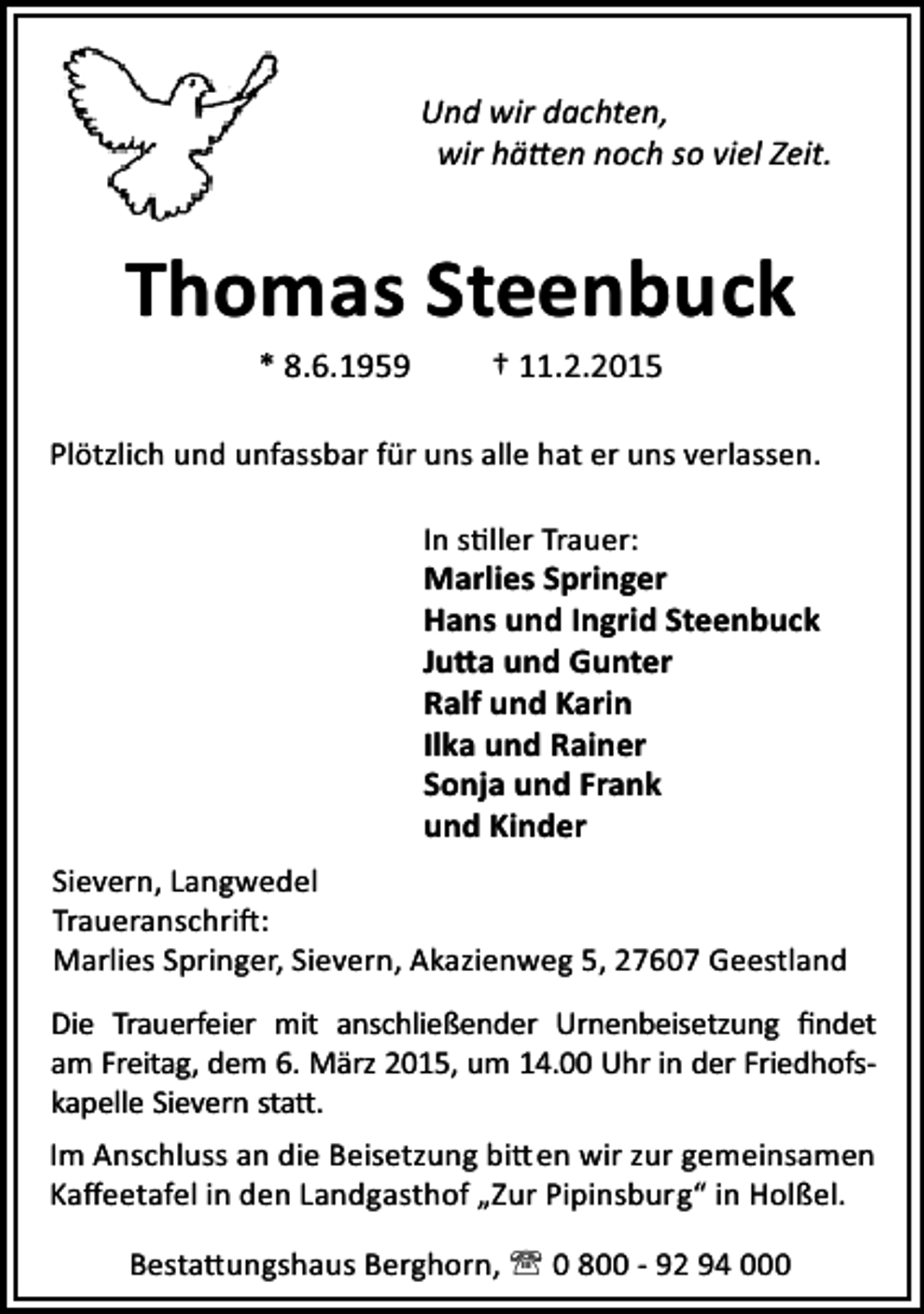 <p>Und wir dachten,<br />wir hä en noch so viel Zeit.</p><p>Thomas Steenbuck<br />* 8.6.1959</p><p>† 11.2.2015</p><p>Plötzlich und unfassbar für uns alle hat er uns verlassen.<br />In s ller Trauer:</p><p>Marlies Springer<br />Hans und Ingrid Steenbuck<br />Ju a und Gunter<br />Ralf und Karin<br />Ilka und Rainer<br />Sonja und Frank<br />und Kinder<br />Sievern, Langwedel<br />Traueranschri :<br />Marlies Springer, Sievern, Akazienweg 5, 27607 Geestland<br />Die Trauerfeier mit anschließender Urnenbeisetzung ﬁndet<br />am Freitag, dem 6. März 2015, um 14.00 Uhr in der Friedhofskapelle Sievern sta .<br />Im Anschluss an die Beisetzung bi en wir zur gemeinsamen<br />Kaﬀeetafel in den Landgasthof „Zur Pipinsburg“ in Holßel.<br />Besta ungshaus Berghorn, ' 0 800 - 92 94 000</p>