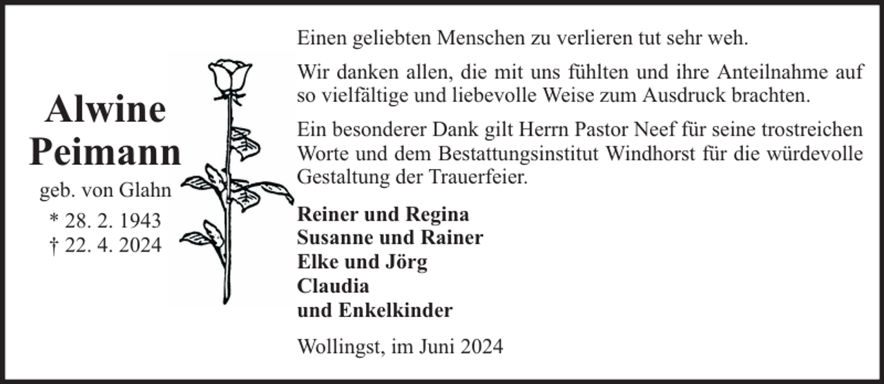 <p>Einen geliebten Menschen zu verlieren tut sehr weh.</p><p>Alwine<br />Peimann<br />geb. von Glahn<br />* 28. 2. 1943<br />† 22. 4. 2024</p><p>Wir danken allen, die mit uns fühlten und ihre Anteilnahme auf<br />so vielfältige und liebevolle Weise zum Ausdruck brachten.<br />Ein besonderer Dank gilt Herrn Pastor Neef für seine trostreichen<br />Worte und dem Bestattungsinstitut Windhorst für die würdevolle<br />Gestaltung der Trauerfeier.<br />Reiner und Regina<br />Susanne und Rainer<br />Elke und Jörg<br />Claudia<br />und Enkelkinder<br />Wollingst, im Juni 2024</p>