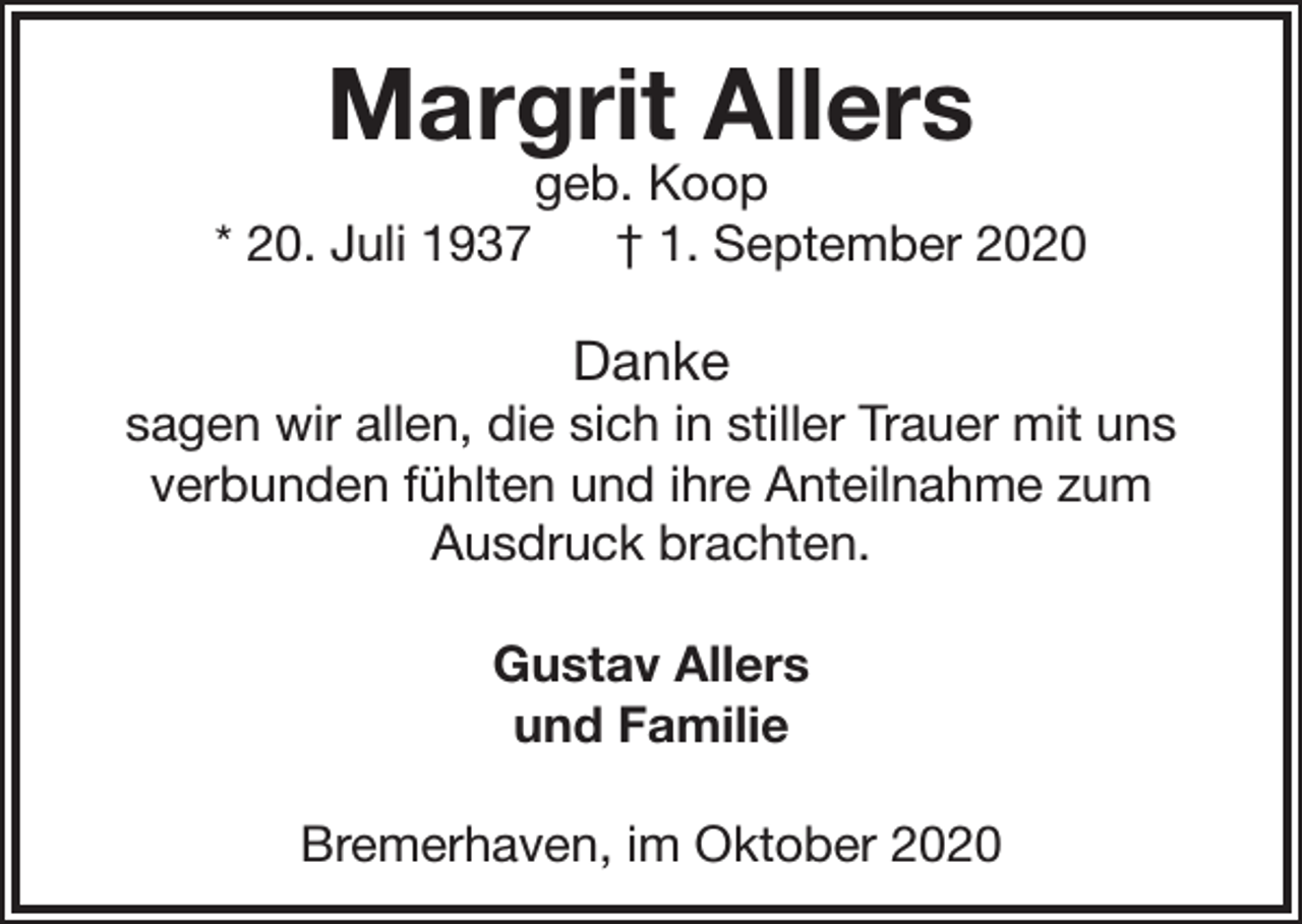 <p>Margrit Allers<br />* 20. Juli 1937</p><p>geb. Koop<br />† 1. September 2020</p><p>Danke</p><p>sagen wir allen, die sich in stiller Trauer mit uns<br />verbunden fühlten und ihre Anteilnahme zum<br />Ausdruck brachten.<br />Gustav Allers<br />und Familie<br />Bremerhaven, im Oktober 2020</p>
