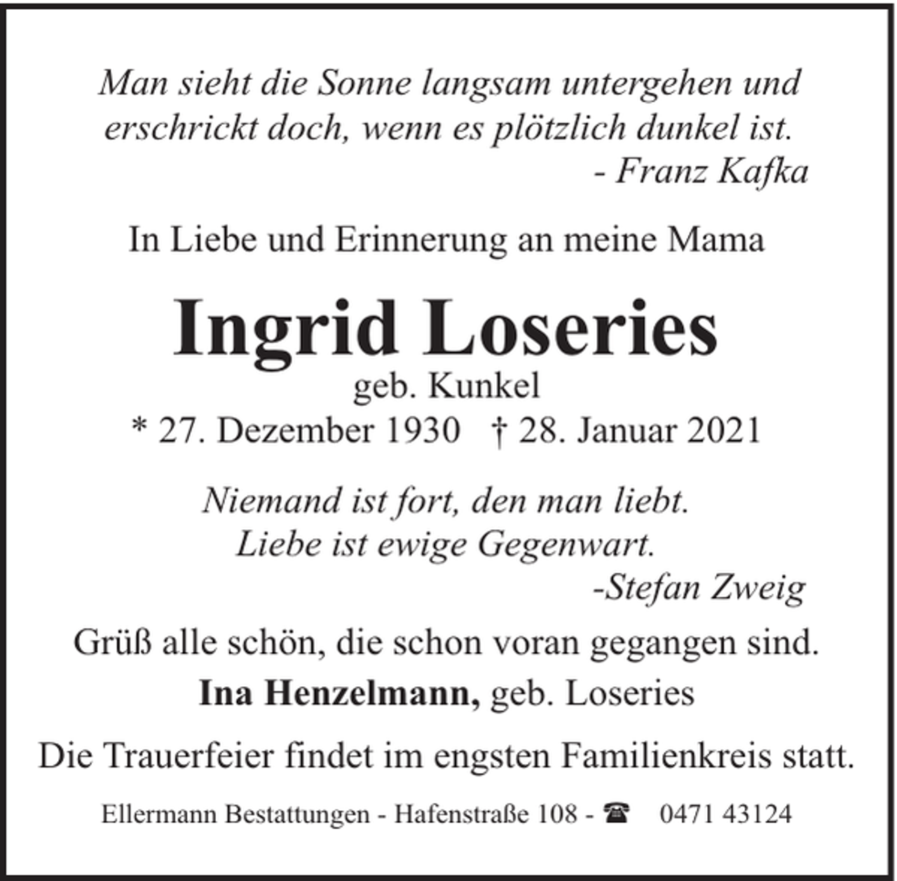 <p>Man sieht die Sonne langsam untergehen und<br />erschrickt doch, wenn es plötzlich dunkel ist.<br />- Franz Kafka<br />In Liebe und Erinnerung an meine Mama</p><p>Ingrid Loseries</p><p>geb. Kunkel<br />* 27. Dezember 1930 † 28. Januar 2021<br />Niemand ist fort, den man liebt.<br />Liebe ist ewige Gegenwart.<br />-Stefan Zweig<br />Grüß alle schön, die schon voran gegangen sind.<br />Ina Henzelmann, geb. Loseries<br />Die Trauerfeier findet im engsten Familienkreis statt.<br />Ellermann Bestattungen - Hafenstraße 108 - (</p><p>0471 43124</p>