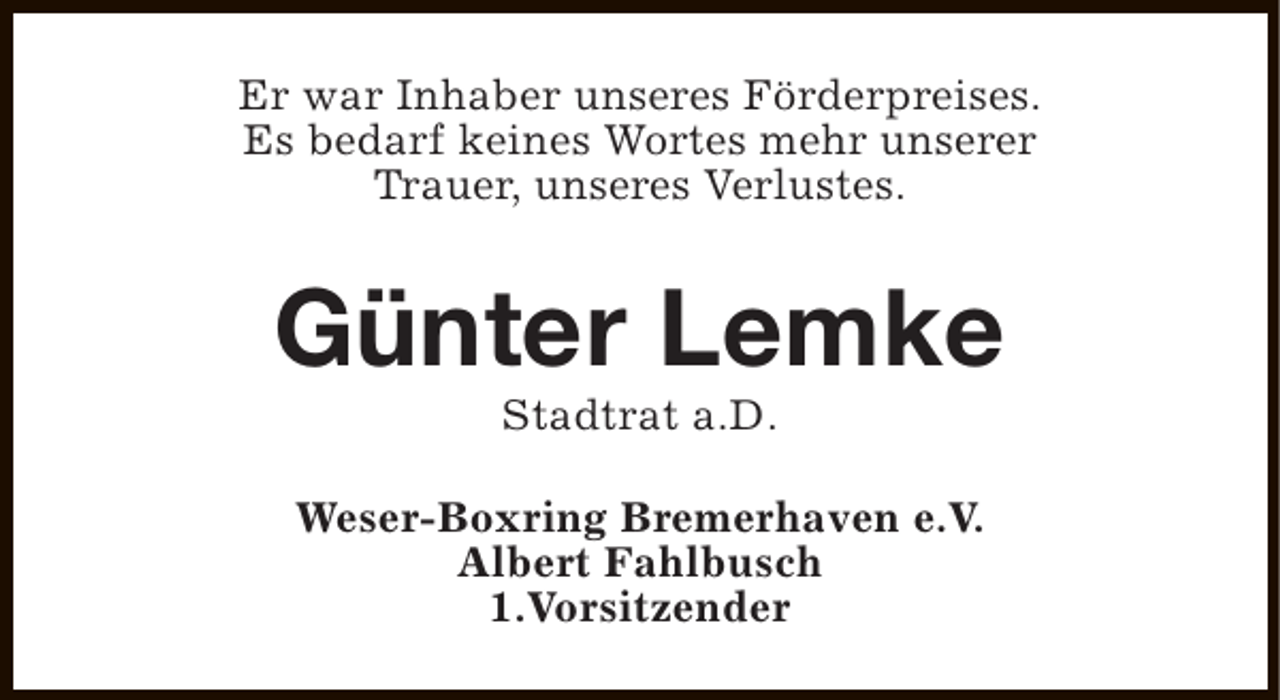 <p>Er war Inhaber unseres Förderpreises.<br />Es bedarf keines Wortes mehr unserer<br />Trauer, unseres Verlustes.</p><p>Günter Lemke<br />Stadtrat a.D.</p><p>Weser-Boxring Bremerhaven e.V.<br />Albert Fahlbusch<br />1.Vorsitzender</p>