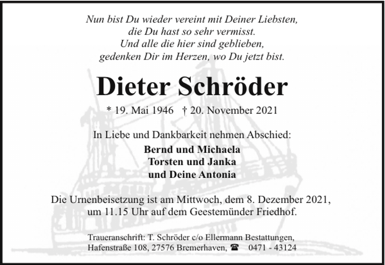 <p>Nun bist Du wieder vereint mit Deiner Liebsten,<br />die Du hast so sehr vermisst.<br />Und alle die hier sind geblieben,<br />gedenken Dir im Herzen, wo Du jetzt bist.</p><p>Dieter Schröder<br />* 19. Mai 1946 † 20. November 2021</p><p>In Liebe und Dankbarkeit nehmen Abschied:<br />Bernd und Michaela<br />Torsten und Janka<br />und Deine Antonia<br />Die Urnenbeisetzung ist am Mittwoch, dem 8. Dezember 2021,<br />um 11.15 Uhr auf dem Geestemünder Friedhof.<br />Traueranschrift: T. Schröder c/o Ellermann Bestattungen,<br />Hafenstraße 108, 27576 Bremerhaven, ( 0471 - 43124</p>