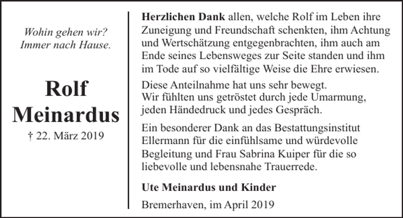<p>Wohin gehen wir?<br />Immer nach Hause.</p><p>Rolf<br />Meinardus<br />† 22. März 2019</p><p>Herzlichen Dank allen, welche Rolf im Leben ihre<br />Zuneigung und Freundschaft schenkten, ihm Achtung<br />und Wertschätzung entgegenbrachten, ihm auch am<br />Ende seines Lebensweges zur Seite standen und ihm<br />im Tode auf so vielfältige Weise die Ehre erwiesen.<br />Diese Anteilnahme hat uns sehr bewegt.<br />Wir fühlten uns getröstet durch jede Umarmung,<br />jeden Händedruck und jedes Gespräch.<br />Ein besonderer Dank an das Bestattungsinstitut<br />Ellermann für die einfühlsame und würdevolle<br />Begleitung und Frau Sabrina Kuiper für die so<br />liebevolle und lebensnahe Trauerrede.<br />Ute Meinardus und Kinder<br />Bremerhaven, im April 2019</p>