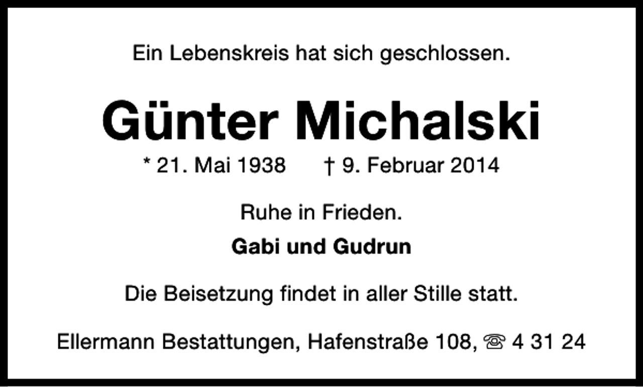 <p>Ein Lebenskreis hat sich geschlossen.</p><p>Günter Michalski<br />* 21. Mai 1938</p><p>† 9. Februar 2014</p><p>Ruhe in Frieden.<br />Gabi und Gudrun<br />Die Beisetzung findet in aller Stille statt.<br />Ellermann Bestattungen, Hafenstraße 108, s 4 31 24</p>