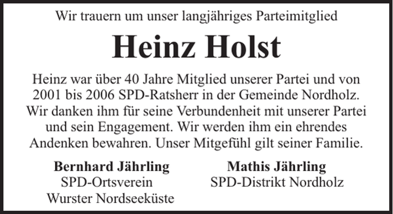 <p>Wir trauern um unser langjähriges Parteimitglied</p><p>Heinz Holst</p><p>Heinz war über 40 Jahre Mitglied unserer Partei und von<br />2001 bis 2006 SPD-Ratsherr in der Gemeinde Nordholz.<br />Wir danken ihm für seine Verbundenheit mit unserer Partei<br />und sein Engagement. Wir werden ihm ein ehrendes<br />Andenken bewahren. Unser Mitgefühl gilt seiner Familie.<br />Bernhard Jährling<br />SPD-Ortsverein<br />Wurster Nordseeküste</p><p>Mathis Jährling<br />SPD-Distrikt Nordholz</p>
