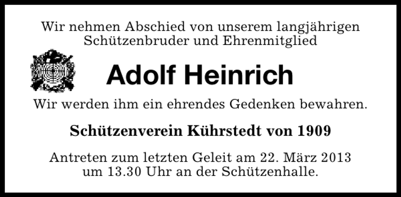 <p>Wir nehmen Abschied von unserem langjährigen<br />Schützenbruder und Ehrenmitglied</p><p>Adolf Heinrich<br />Wir werden ihm ein ehrendes Gedenken bewahren.</p><p>Schützenverein Kührstedt von 1909<br />Antreten zum letzten Geleit am 22. März 2013<br />um 13.30 Uhr an der Schützenhalle.</p>