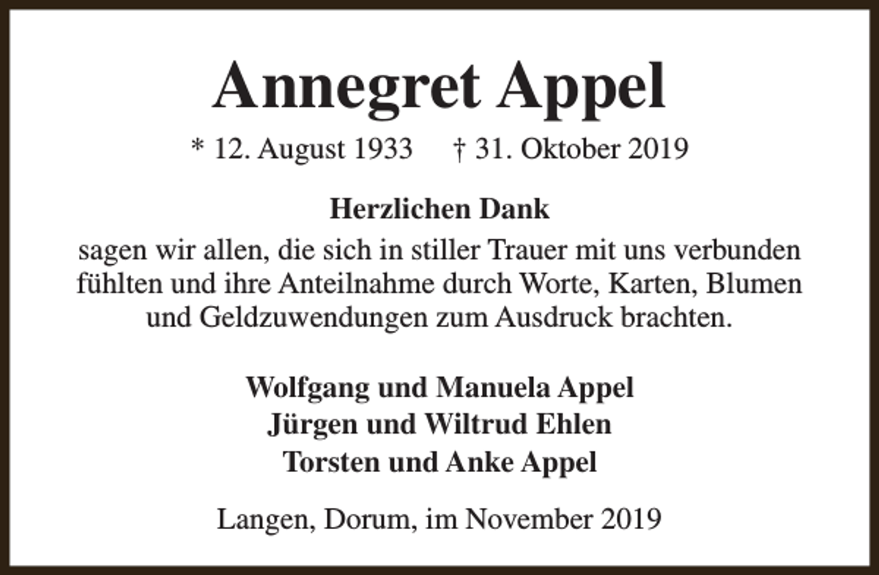 <p>Annegret Appel</p><p>* 12. August 1933</p><p>† 31. Oktober 2019</p><p>Herzlichen Dank<br />sagen wir allen, die sich in stiller Trauer mit uns verbunden<br />fühlten und ihre Anteilnahme durch Worte, Karten, Blumen<br />und Geldzuwendungen zum Ausdruck brachten.<br />Wolfgang und Manuela Appel<br />Jürgen und Wiltrud Ehlen<br />Torsten und Anke Appel<br />Langen, Dorum, im November 2019</p>