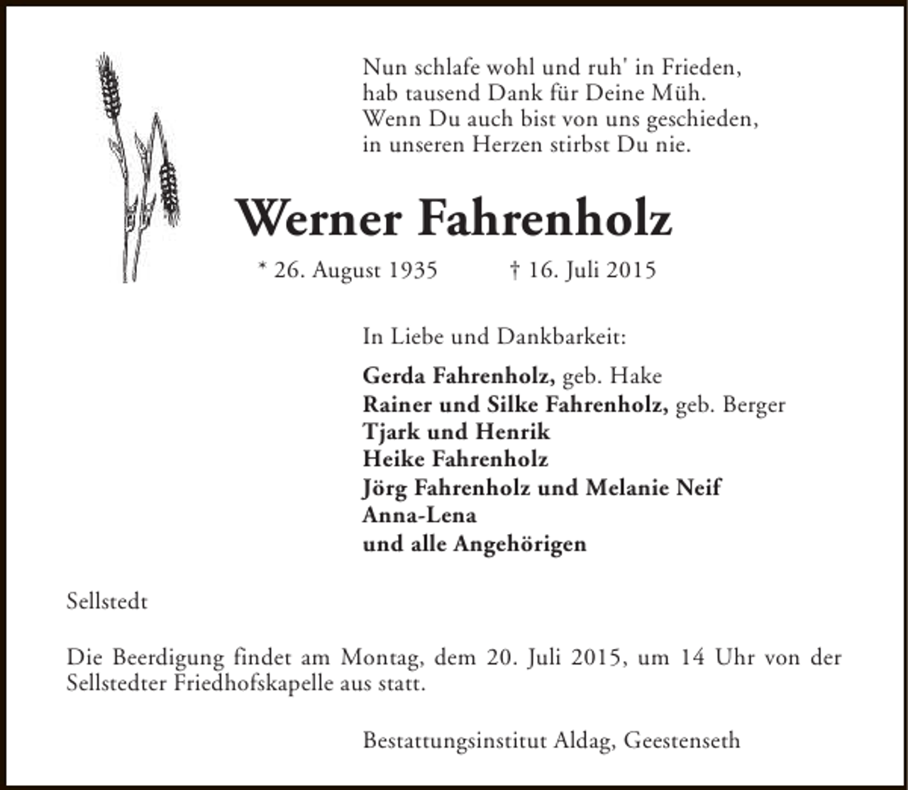 <p>Nun schlafe wohl und ruh' in Frieden,<br />hab tausend Dank für Deine Müh.<br />Wenn Du auch bist von uns geschieden,<br />in unseren Herzen stirbst Du nie.</p><p>Werner Fahrenholz<br />* 26. August 1935</p><p>† 16. Juli 2015</p><p>In Liebe und Dankbarkeit:<br />Gerda Fahrenholz, geb. Hake<br />Rainer und Silke Fahrenholz, geb. Berger<br />Tjark und Henrik<br />Heike Fahrenholz<br />Jörg Fahrenholz und Melanie Neif<br />Anna-Lena<br />und alle Angehörigen<br />Sellstedt<br />Die Beerdigung findet am Montag, dem 20. Juli 2015, um 14 Uhr von der<br />Sellstedter Friedhofskapelle aus statt.<br />Bestattungsinstitut Aldag, Geestenseth</p>