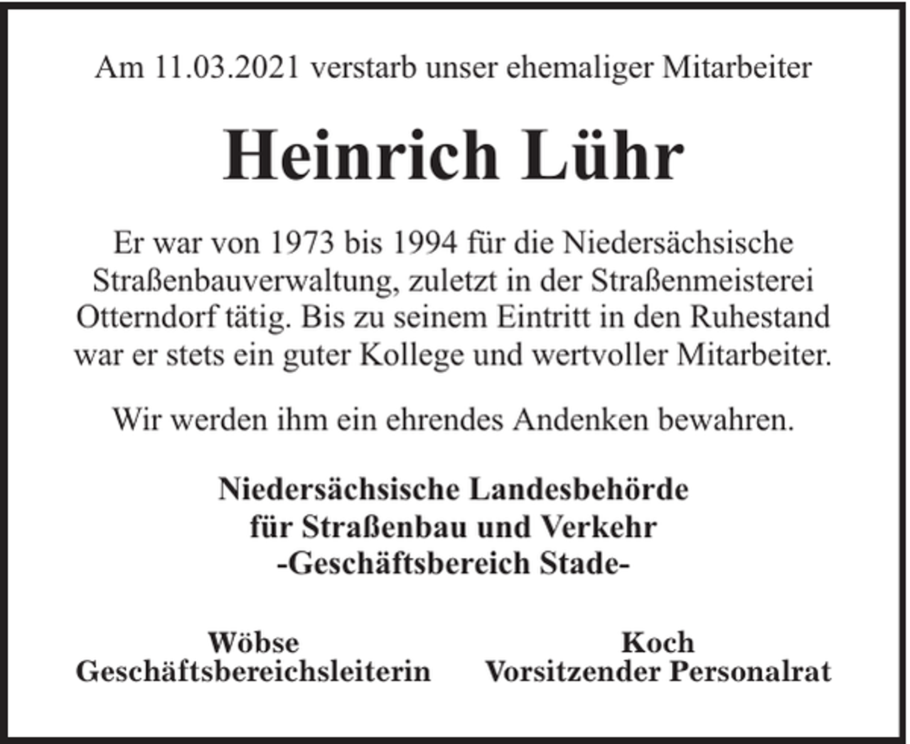 <p>Am 11.03.2021 verstarb unser ehemaliger Mitarbeiter</p><p>Heinrich Lühr<br />Er war von 1973 bis 1994 für die Niedersächsische<br />Straßenbauverwaltung, zuletzt in der Straßenmeisterei<br />Otterndorf tätig. Bis zu seinem Eintritt in den Ruhestand<br />war er stets ein guter Kollege und wertvoller Mitarbeiter.<br />Wir werden ihm ein ehrendes Andenken bewahren.<br />Niedersächsische Landesbehörde<br />für Straßenbau und Verkehr<br />-Geschäftsbereich StadeWöbse<br />Geschäftsbereichsleiterin</p><p>Koch<br />Vorsitzender Personalrat</p>