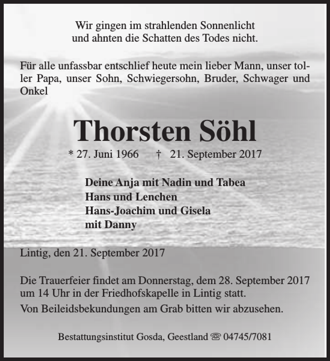 <p>Wir gingen im strahlenden Sonnenlicht<br />und ahnten die Schatten des Todes nicht.<br />Für alle unfassbar entschlief heute mein lieber Mann, unser toller Papa, unser Sohn, Schwiegersohn, Bruder, Schwager und<br />Onkel</p><p>Thorsten Söhl</p><p>* 27. Juni 1966</p><p>† 21. September 2017</p><p>Deine Anja mit Nadin und Tabea<br />Hans und Lenchen<br />Hans-Joachim und Gisela<br />mit Danny<br />Lintig, den 21. September 2017<br />Die Trauerfeier findet am Donnerstag, dem 28. September 2017<br />um 14 Uhr in der Friedhofskapelle in Lintig statt.<br />Von Beileidsbekundungen am Grab bitten wir abzusehen.<br />Bestattungsinstitut Gosda, Geestland s 04745/7081</p>