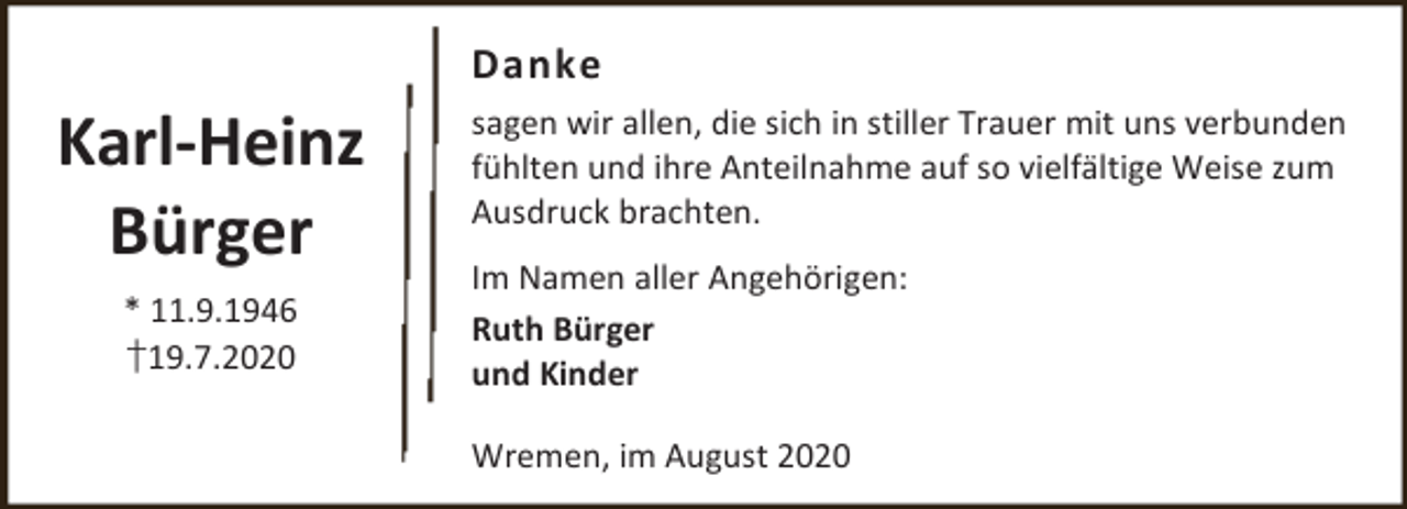 <p>Danke</p><p>Karl-Heinz<br />Bürger<br />* 11.9.1946<br />†19.7.2020</p><p>sagen wir allen, die sich in stiller Trauer mit uns verbunden<br />fühlten und ihre Anteilnahme auf so vielfältige Weise zum<br />Ausdruck brachten.<br />Im Namen aller Angehörigen:<br />Ruth Bürger<br />und Kinder<br />Wremen, im August 2020</p>