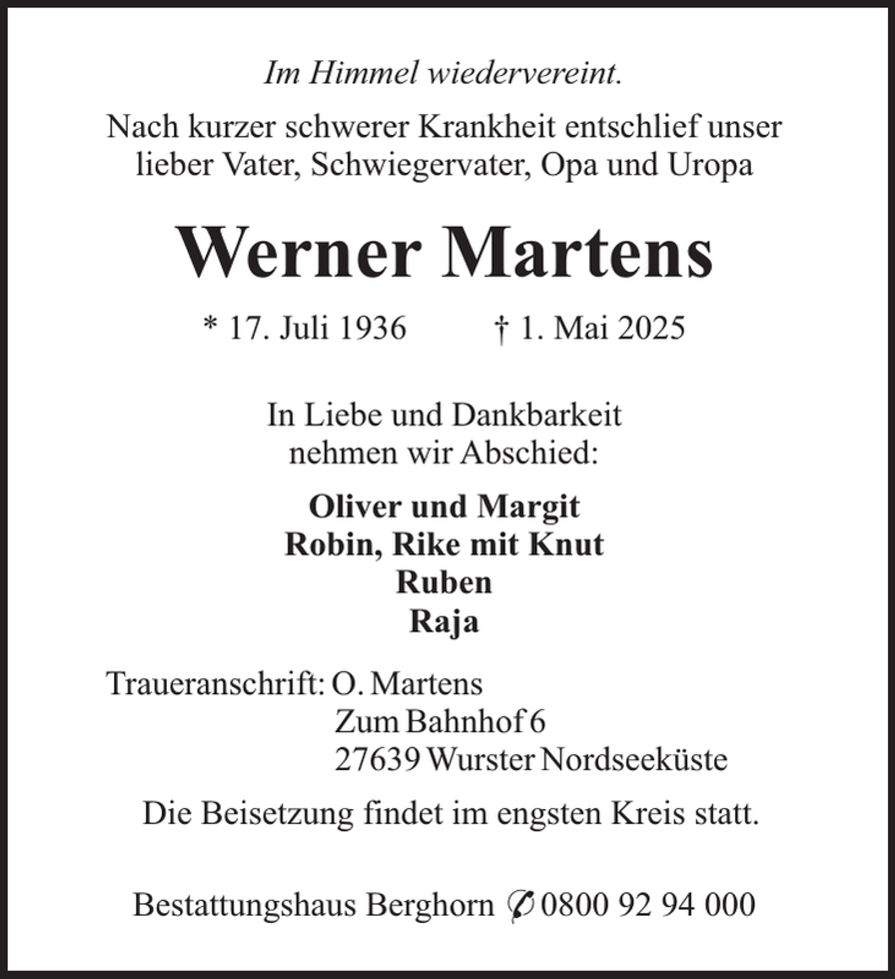 <p>Im Himmel wiedervereint.<br />Nach kurzer schwerer Krankheit entschlief unser<br />lieber Vater, Schwiegervater, Opa und Uropa</p><p>Werner Martens<br />* 17. Juli 1936</p><p>† 1. Mai 2025</p><p>In Liebe und Dankbarkeit<br />nehmen wir Abschied:<br />Oliver und Margit<br />Robin, Rike mit Knut<br />Ruben<br />Raja<br />Traueranschrift: O. Martens<br />Zum Bahnhof 6<br />27639 Wurster Nordseeküste<br />Die Beisetzung findet im engsten Kreis statt.<br />Bestattungshaus Berghorn * 0800 92 94 000</p>