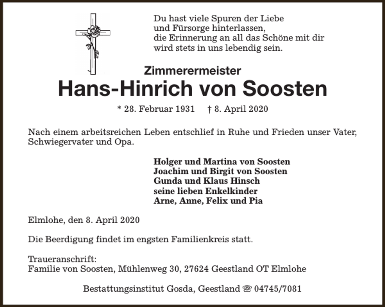 <p>Du hast viele Spuren der Liebe<br />und Fürsorge hinterlassen,<br />die Erinnerung an all das Schöne mit dir<br />wird stets in uns lebendig sein.</p><p>Zimmerermeister</p><p>Hans-Hinrich von Soosten<br />* 28. Februar 1931</p><p>† 8. April 2020</p><p>Nach einem arbeitsreichen Leben entschlief in Ruhe und Frieden unser Vater,<br />Schwiegervater und Opa.<br />Holger und Martina von Soosten<br />Joachim und Birgit von Soosten<br />Gunda und Klaus Hinsch<br />seine lieben Enkelkinder<br />Arne, Anne, Felix und Pia<br />Elmlohe, den 8. April 2020<br />Die Beerdigung findet im engsten Familienkreis statt.<br />Traueranschrift:<br />Familie von Soosten, Mühlenweg 30, 27624 Geestland OT Elmlohe<br />Bestattungsinstitut Gosda, Geestland s 04745/7081</p>